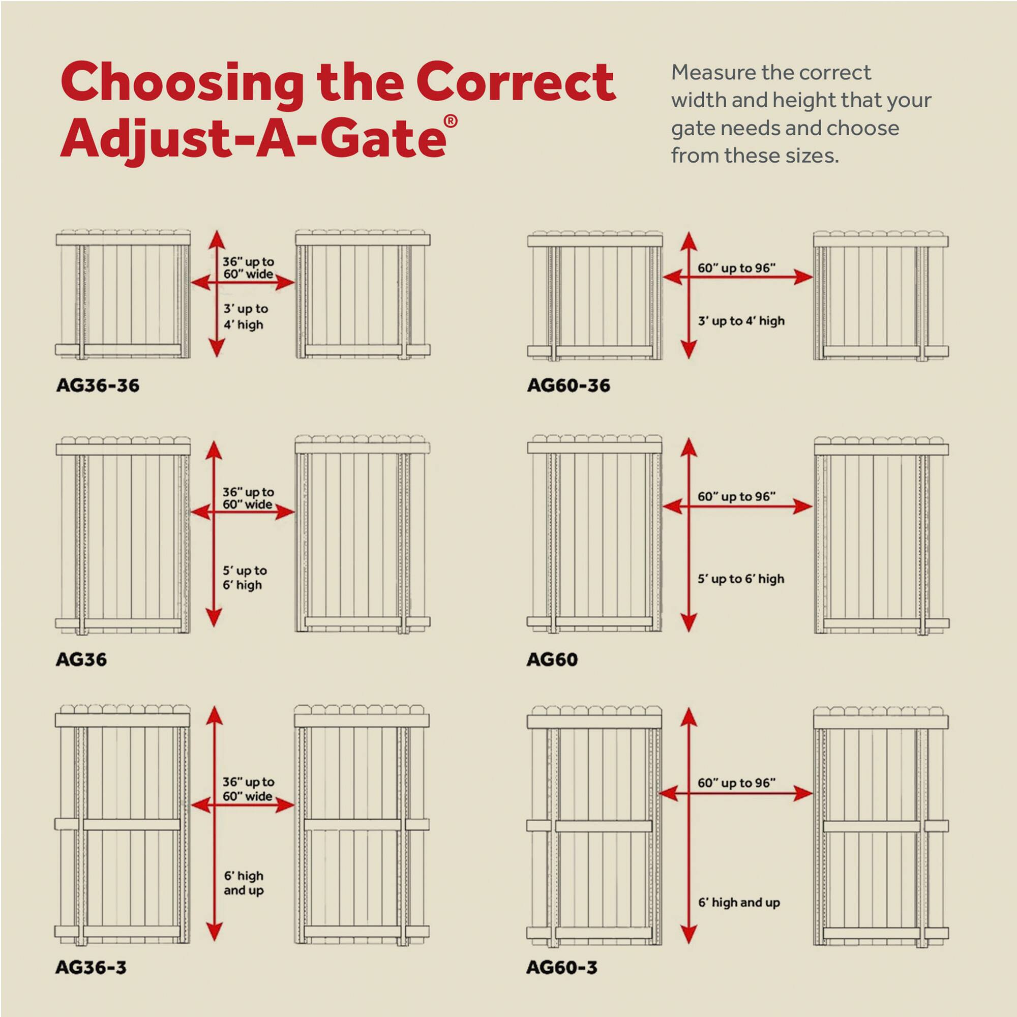 Choosing the Correct Adjust-A-Gate®

Measure the correct width and height that your gate needs and choose from these sizes.

AG36-36  
36" up to 60" wide  
3' up to 4' high

AG60-36  
60" up to 96" wide  
3' up to 4' high

AG36  
36" up to 60" wide  
5' up to 6' high

AG60  
60" up to 96" wide  
5' up to 6' high

AG36-3  
36" up to 60" wide  
6' high and up

AG60-3  
60" up to 96" wide  
6' high and up