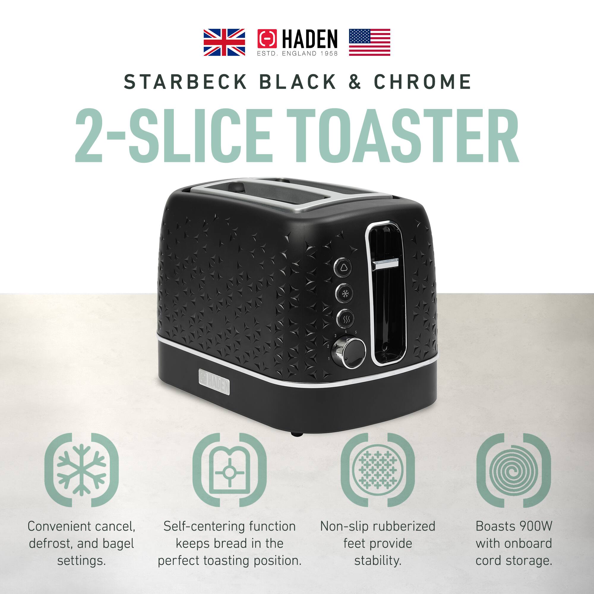 HADEN ESTD. ENGLAND 1958  
STARBECK BLACK & CHROME  
2-SLICE TOASTER  

Convenient cancel, defrost, and bagel settings.  
Self-centering function keeps bread in the perfect toasting position.  
Non-slip rubberized feet provide stability.  
Boasts 900W with onboard cord storage.