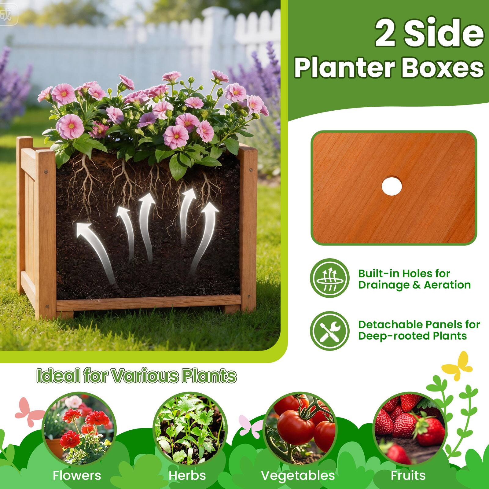 2 Side Planter Boxes  
Built-in Holes for Drainage & Aeration  
Detachable Panels for Deep-rooted Plants  
Ideal for Various Plants: Flowers, Herbs, Vegetables, Fruits