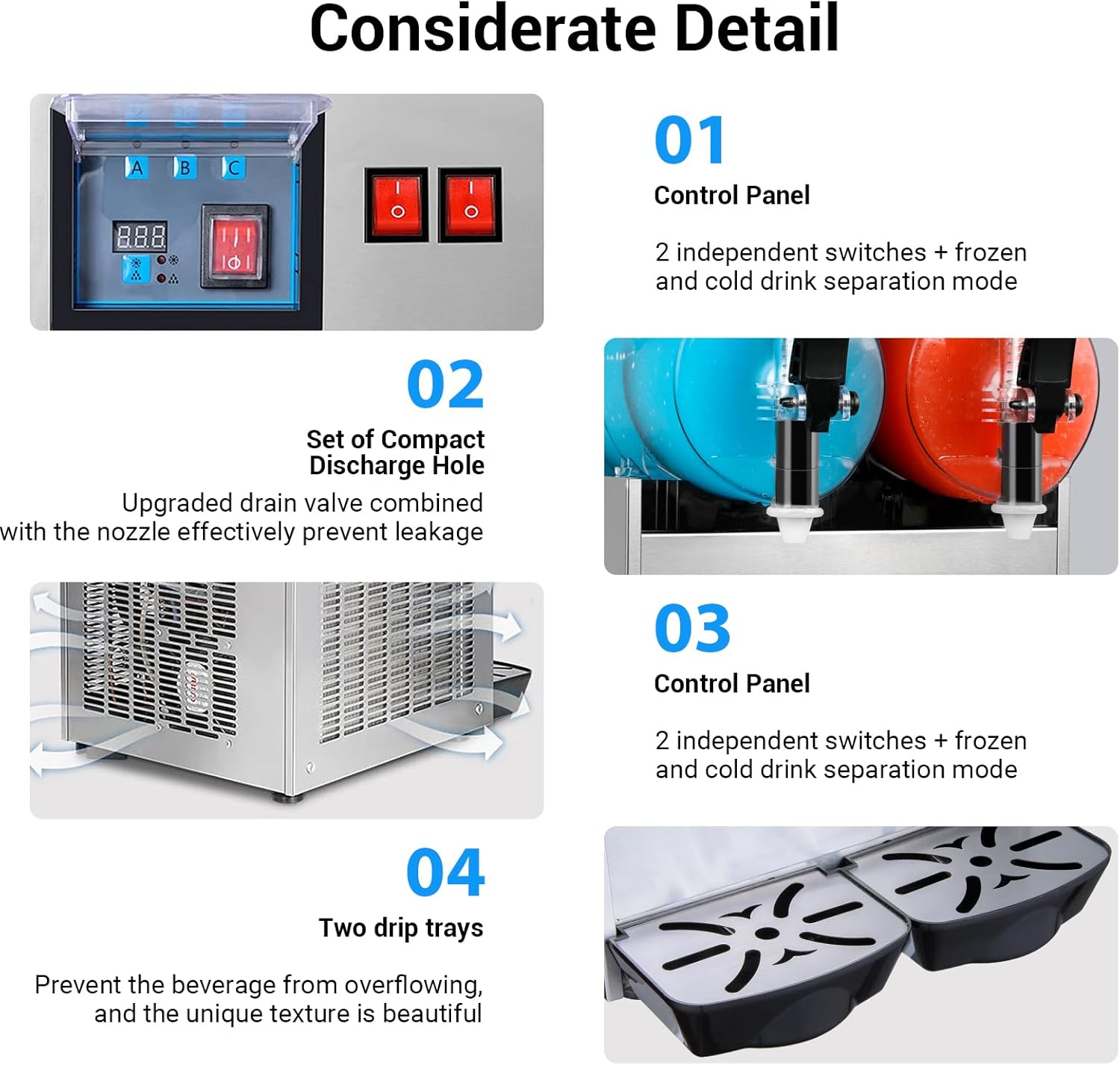 Considerate Detail

01 Control Panel  
2 independent switches + frozen and cold drink separation mode

02 Set of Compact Discharge Hole  
Upgraded drain valve combined with the nozzle effectively prevent leakage

03 Control Panel  
2 independent switches + frozen and cold drink separation mode

04 Two drip trays  
Prevent the beverage from overflowing, and the unique texture is beautiful