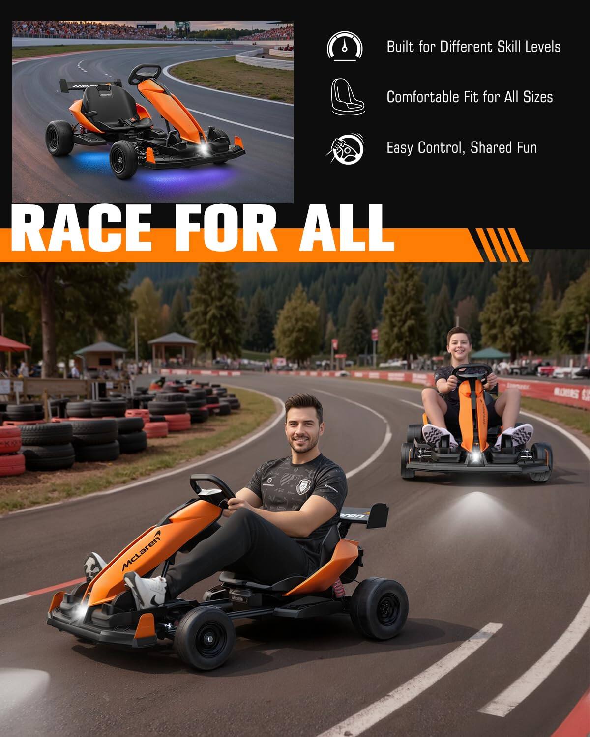 Built for Different Skill Levels  
Comfortable Fit for All Sizes  
Easy Control, Shared Fun  
RACE FOR ALL