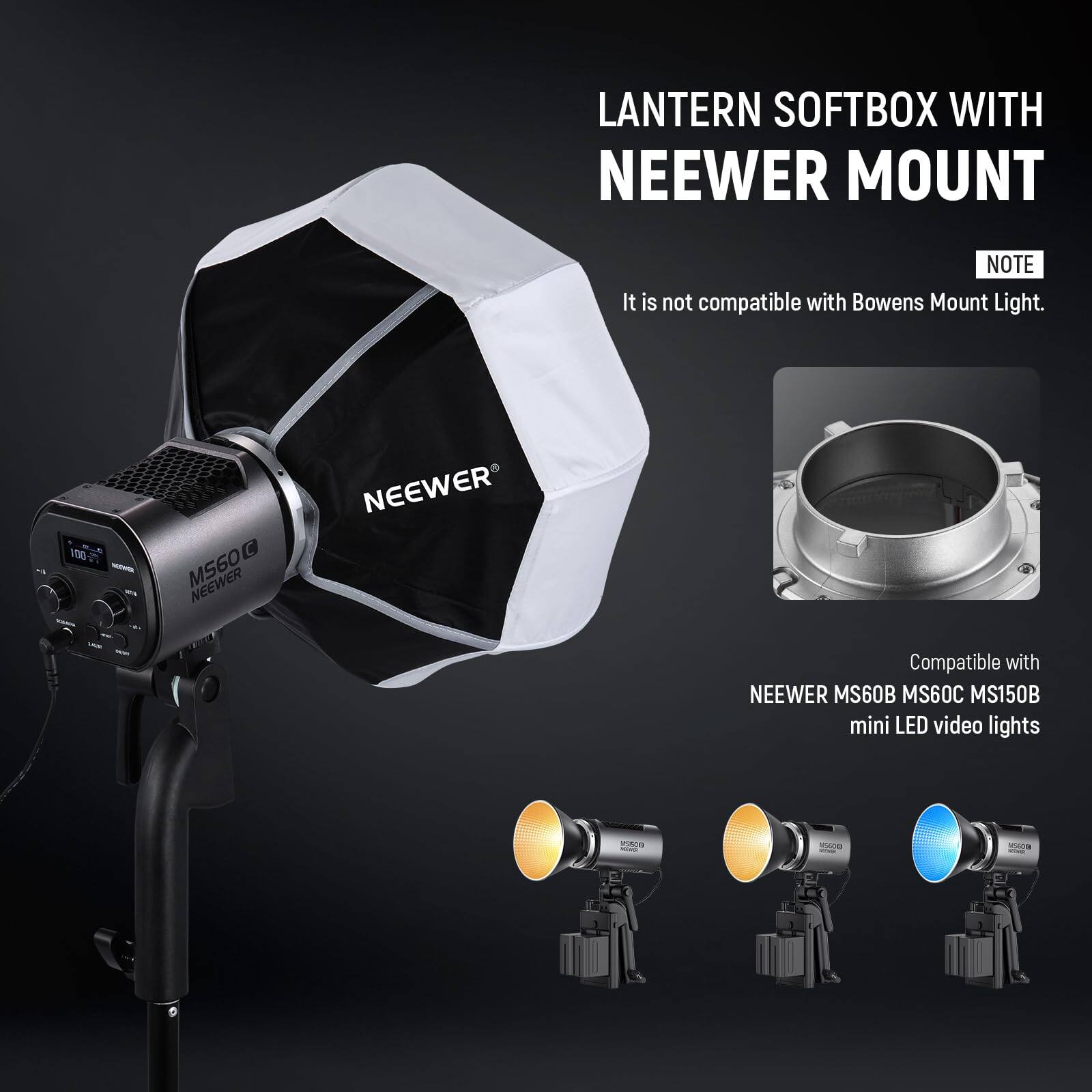 LANTERN SOFTBOX WITH NEEWER MOUNT

NOTE: It is not compatible with Bowens Mount Light.

100% NEEWER

Compatible with NEEWER MS60B MS60C MS150B mini LED video lights