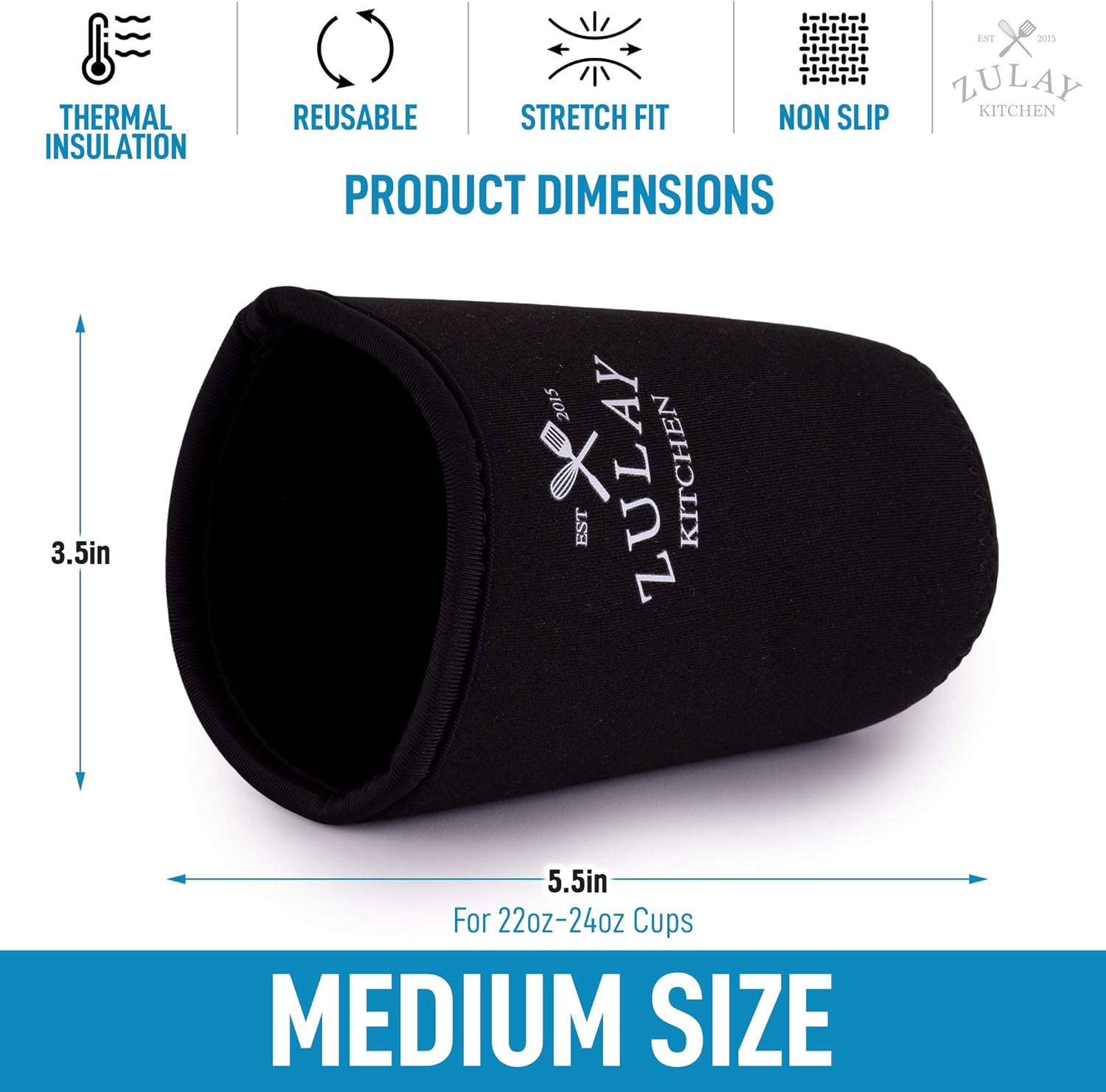 THERMAL INSULATION  
REUSABLE  
STRETCH FIT  
NON SLIP  

PRODUCT DIMENSIONS  

3.5in  
5.5in  

For 22oz-24oz Cups  

MEDIUM SIZE  

ZULAY KITCHEN  
EST 2015