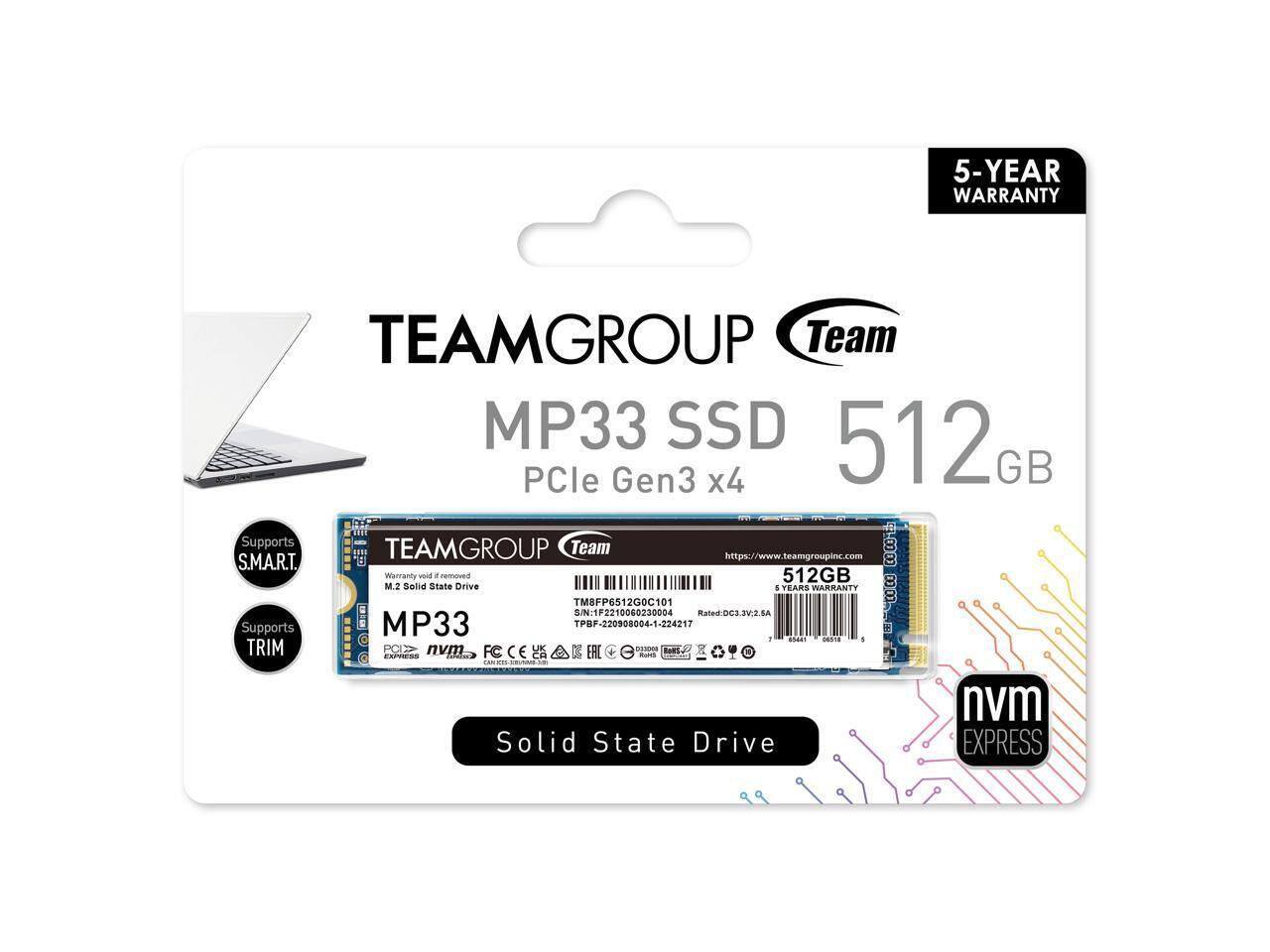 TEAMGROUP Team MP33 SSD 512GB PCIe Gen3 x4  
5-YEAR WARRANTY  
Supports S.M.A.R.T.  
Supports TRIM  
Solid State Drive  
nvme EXPRESS  
TEAMGROUP Team MP33  
M.2 Solid State Drive  
512GB  
6 YEARS WARRANTY  
PCIe Gen3 x4  
nvme  
TPBF-220908004-1-224217  
TME8F6512GOC101  
S/N: TF22100602300004  
Rated: DC3 3V.6A  
TPBF-220908004-1-224217  
https://www.teamgroupinc.com