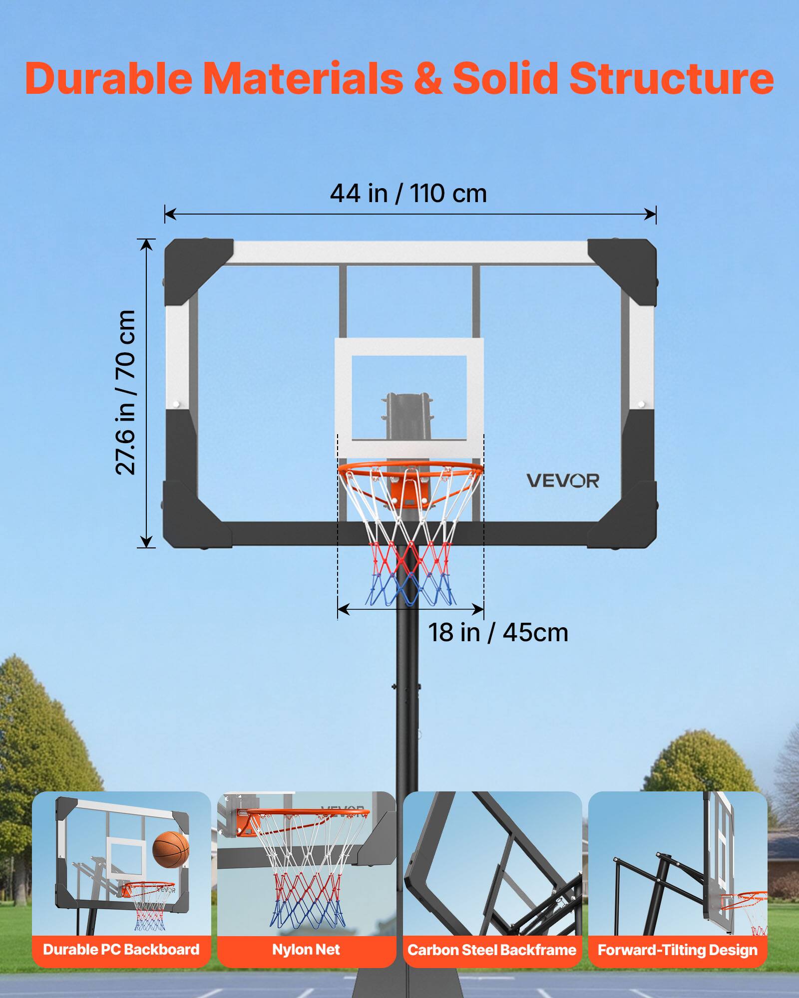 Durable Materials & Solid Structure

44 in / 110 cm

27.6 in / 70 cm

18 in / 45 cm

VEVOR

Durable PC Backboard

Nylon Net

Carbon Steel Backframe

Forward-Tilting Design