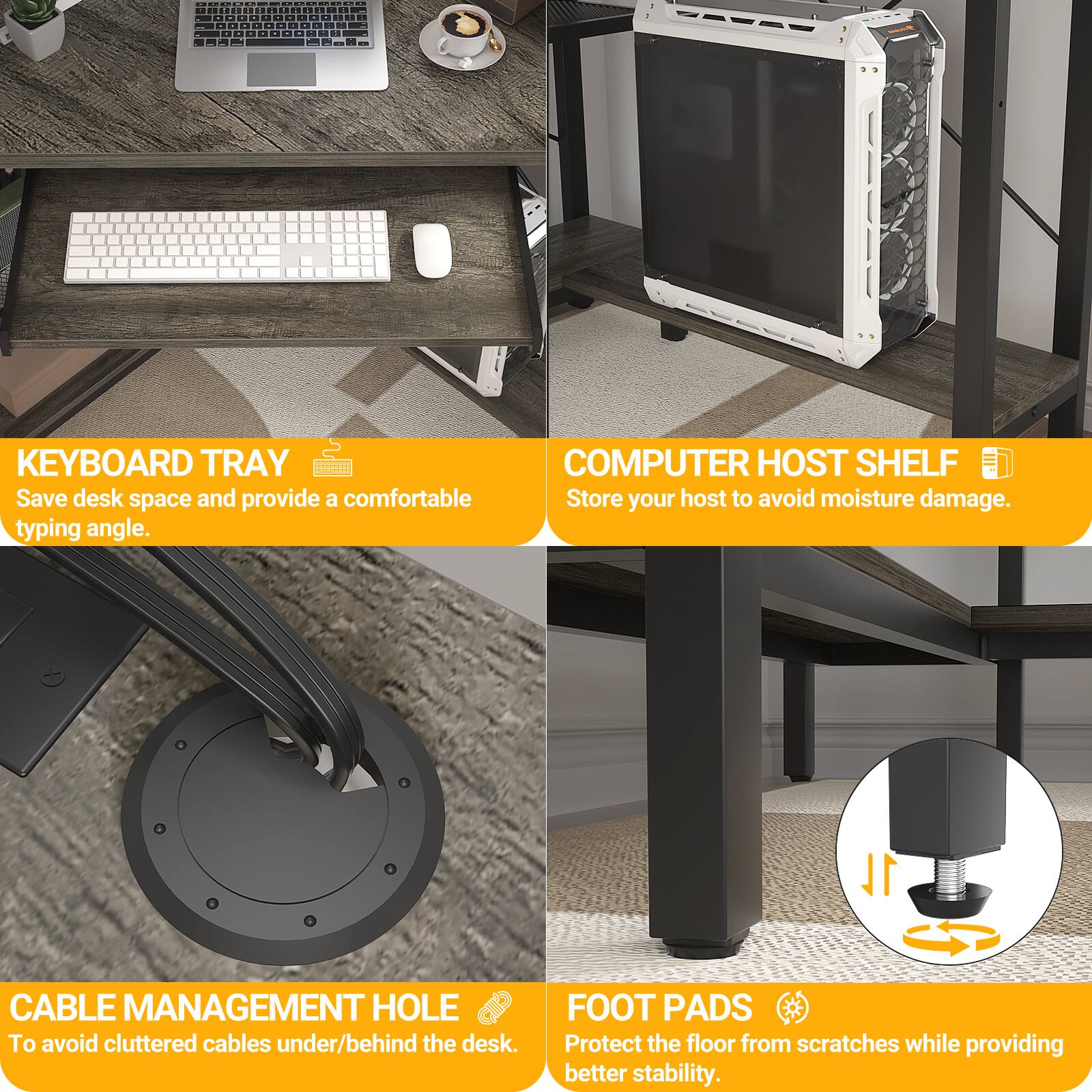 **KEYBOARD TRAY**  
Save desk space and provide a comfortable typing angle.

**COMPUTER HOST SHELF**  
Store your host to avoid moisture damage.

**CABLE MANAGEMENT HOLE**  
To avoid cluttered cables under/behind the desk.

**FOOT PADS**  
Protect the floor from scratches while providing better stability.