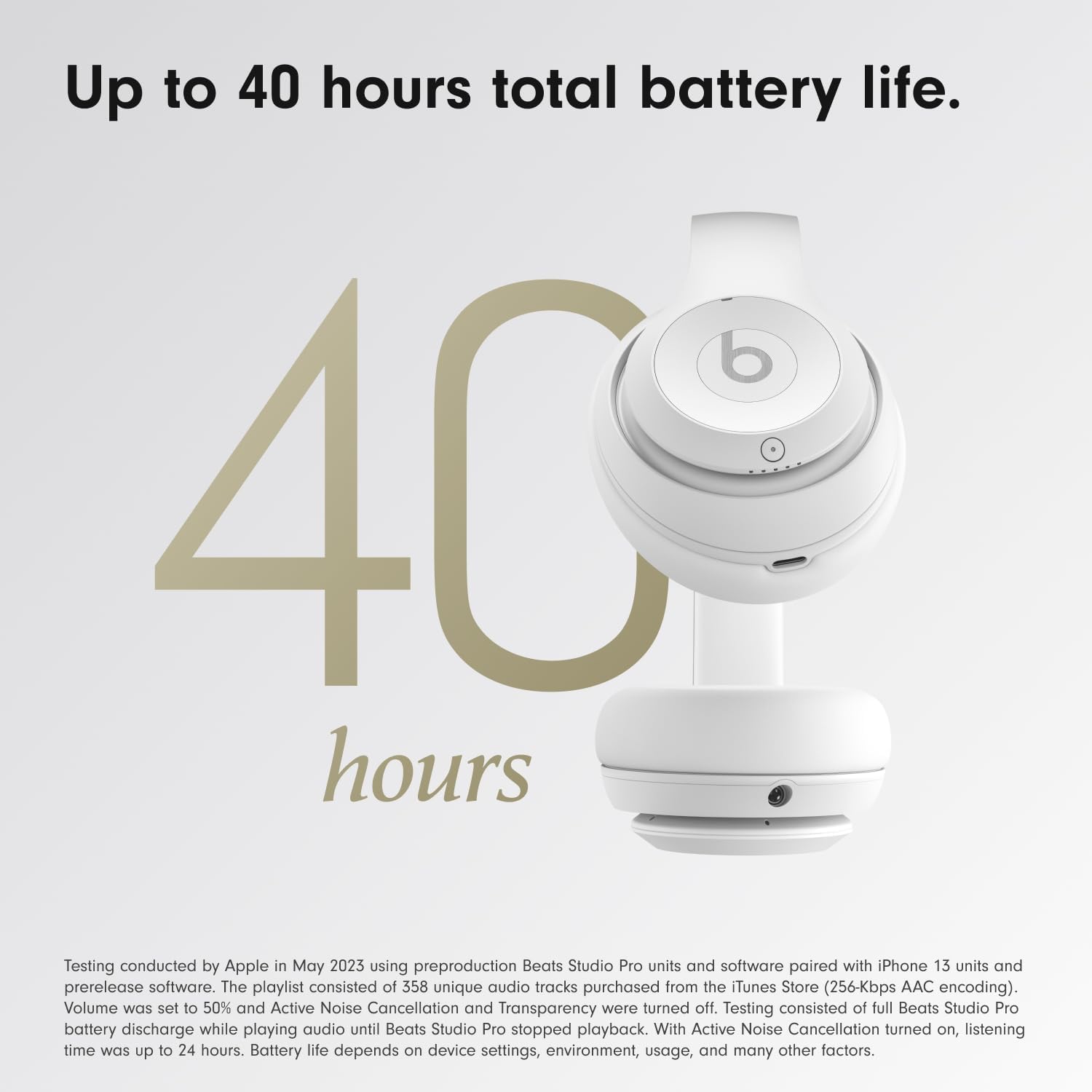 Up to 40 hours total battery life.

40 hours

Testing conducted by Apple in May 2023 using preproduction Beats Studio Pro units and software paired with iPhone 13 units and prerelease software. The playlist consisted of 358 unique audio tracks purchased from the iTunes Store (256-Kbps AAC encoding). Volume was set to 50% and Active Noise Cancellation and Transparency were turned off. Testing consisted of full Beats Studio Pro battery discharge while playing audio until Beats Studio Pro stopped playback. With Active Noise Cancellation turned on, listening time was up to 24 hours. Battery life depends on device settings, environment, usage, and many other factors.