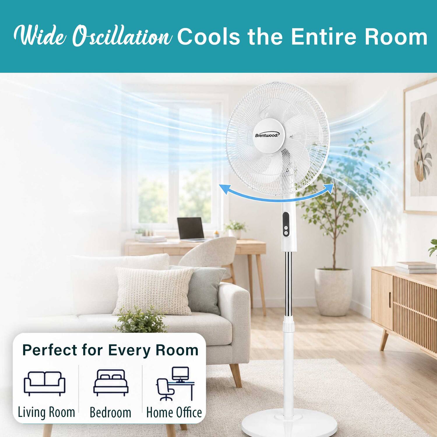 Wide Oscillation Cools the Entire Room  
Brentwood  
Perfect for Every Room  
Living Room  
Bedroom  
Home Office
