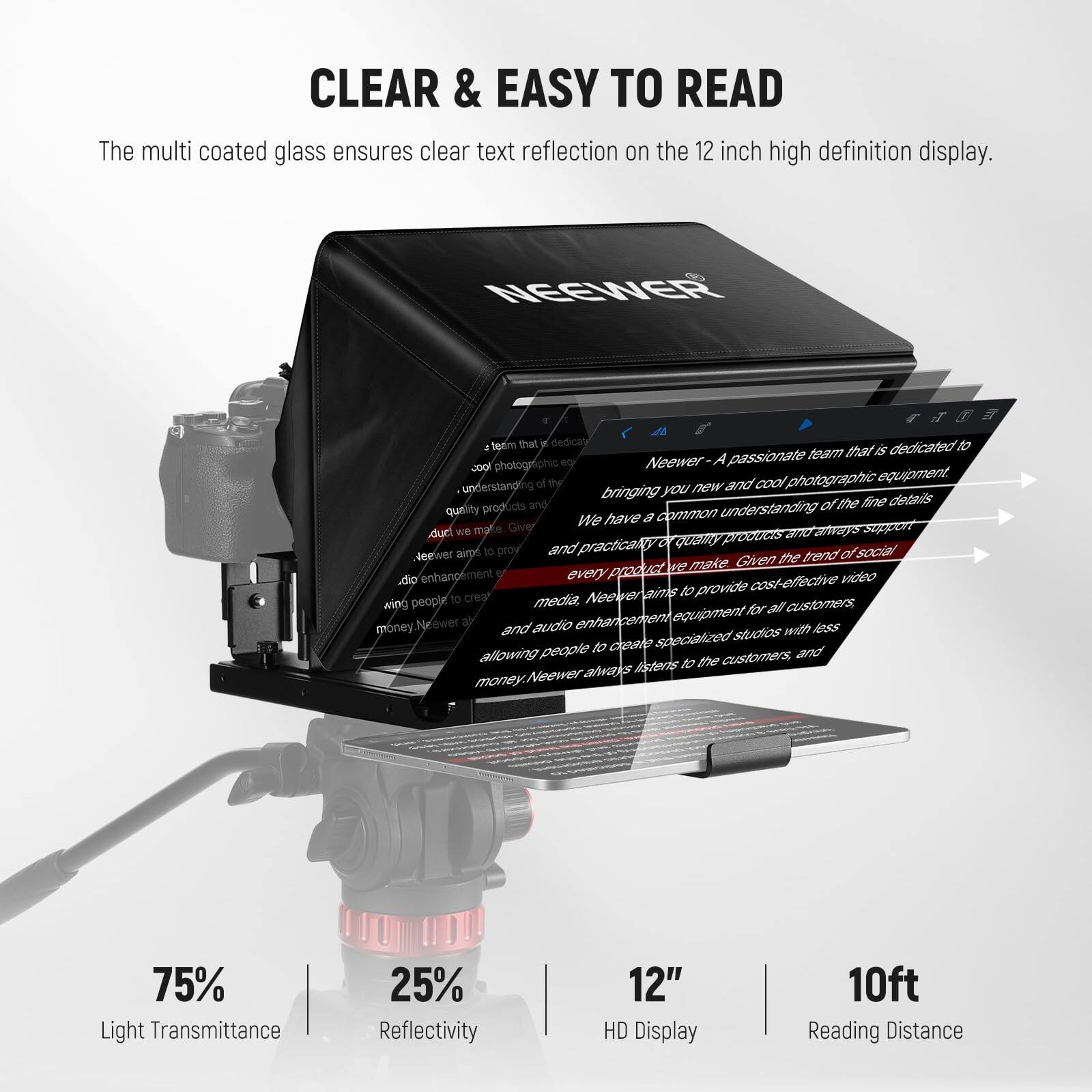 CLEAR & EASY TO READ

The multi coated glass ensures clear text reflection on the 12 inch high definition display.

NGEWER - A passionate team that is dedicated to photographic equipment. Neewer aims to bring you new and cool photographic equipment, understanding the fine details and quality products. We have a common understanding and always support every product to provide cost-effective video and audio enhancement for all customers. Neewer aims to provide cost-effective video and audio enhancement for all customers, allowing people to create specialized studios with less money. Neewer always listens to the customers and listens to the customers.

75% Light Transmittance  
25% Reflectivity  
12" HD Display  
10ft Reading Distance
