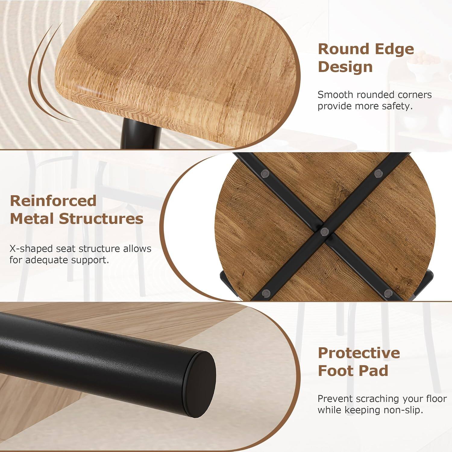 - **Round Edge Design**  
  Smooth rounded corners provide more safety.

- **Reinforced Metal Structures**  
  X-shaped seat structure allows for adequate support.

- **Protective Foot Pad**  
  Prevent scratching your floor while keeping non-slip.