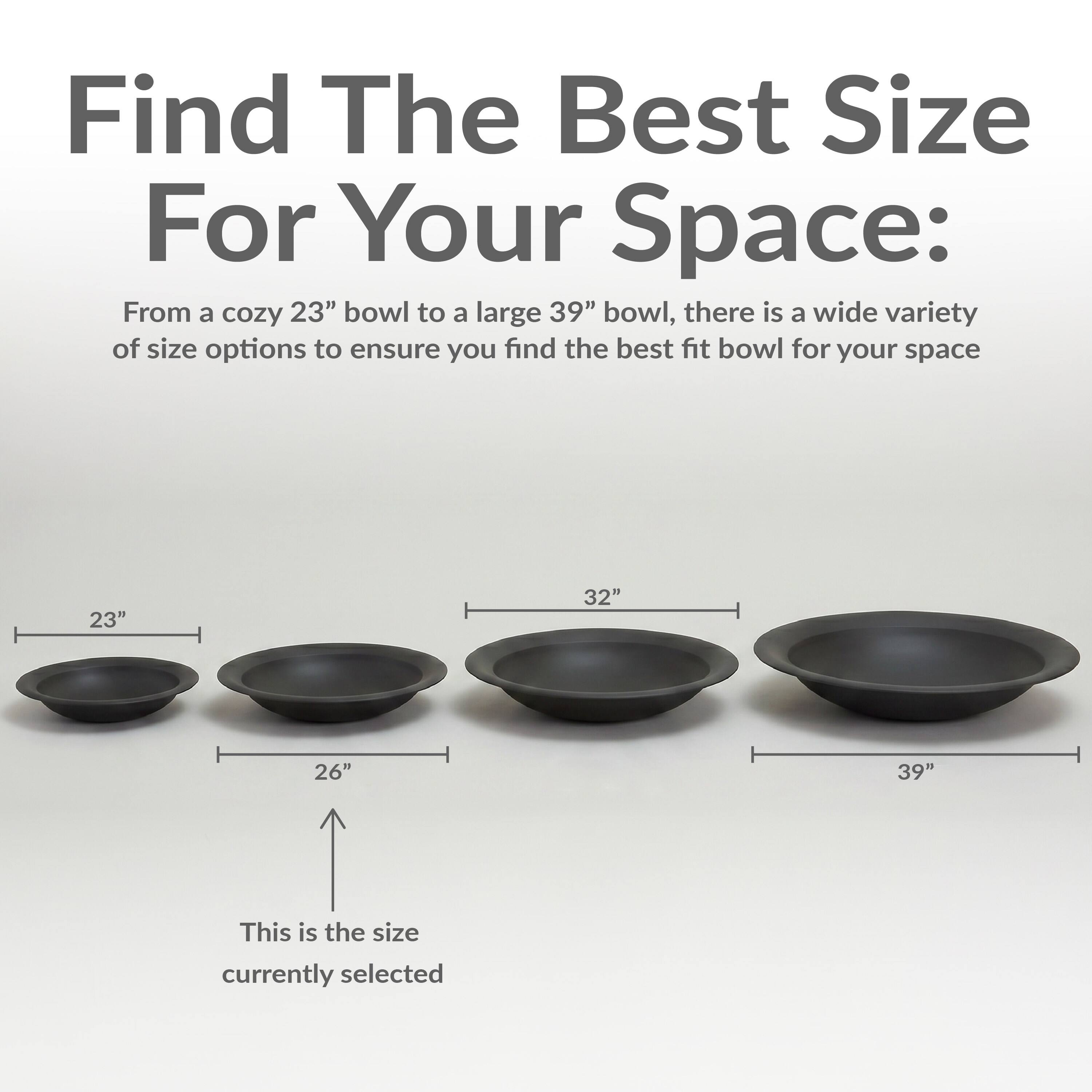 Find The Best Size For Your Space:  
From a cozy 23" bowl to a large 39" bowl, there is a wide variety of size options to ensure you find the best fit bowl for your space.  
23" 32" 26" 39"  
This is the size currently selected