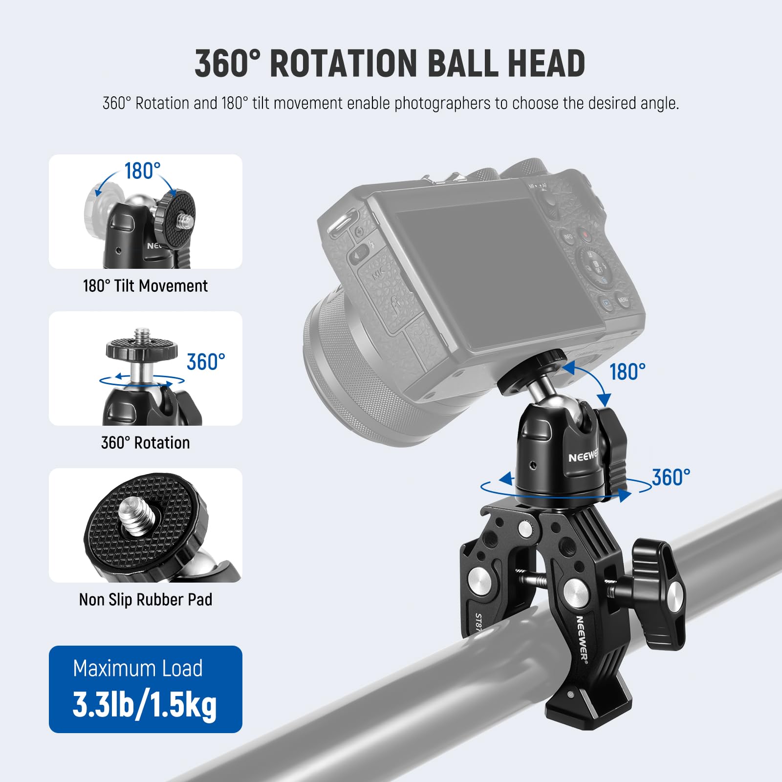 360° ROTATION BALL HEAD

360° Rotation and 180° tilt movement enable photographers to choose the desired angle.

180° Tilt Movement

360° Rotation

Non Slip Rubber Pad

Maximum Load 3.3lb/1.5kg