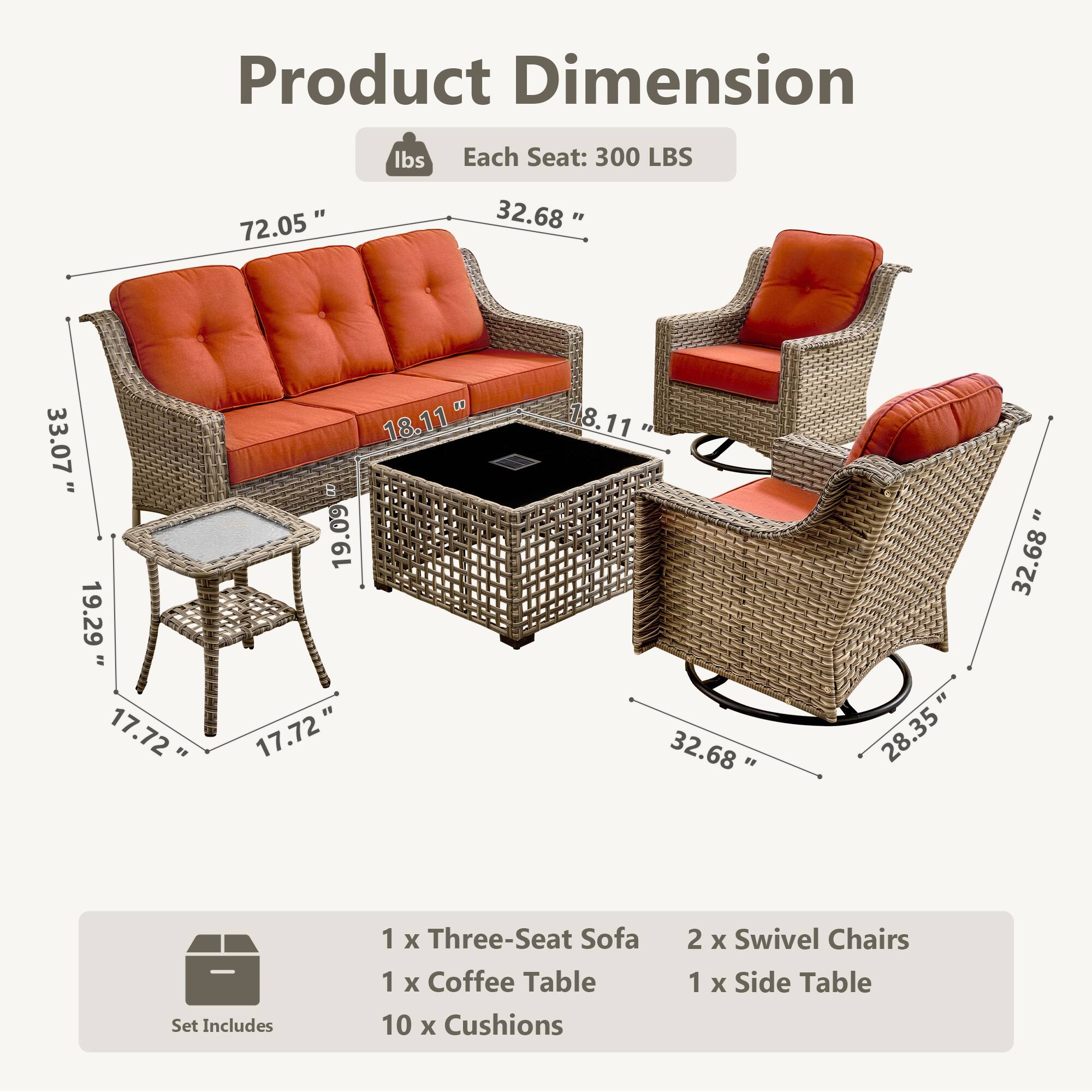 Product Dimension  
Each Seat: 300 LBS  

72.05"  
32.68"  
33.07"  
18.11"  
19.29"  
17.72"  
18.11"  
19.09"  
17.72"  
32.68"  
28.35"  
32.68"  

Set Includes  
1 x Three-Seat Sofa  
1 x Coffee Table  
10 x Cushions  
2 x Swivel Chairs  
1 x Side Table