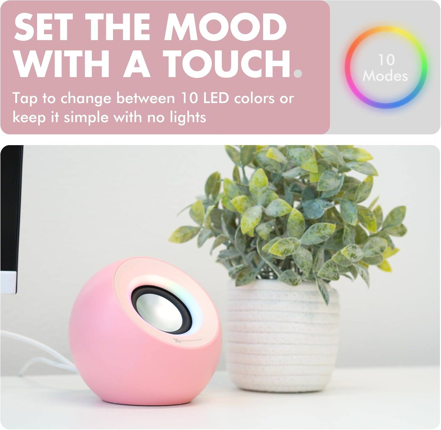 SET THE MOOD WITH A TOUCH.

Tap to change between 10 LED colors or keep it simple with no lights

10 Modes