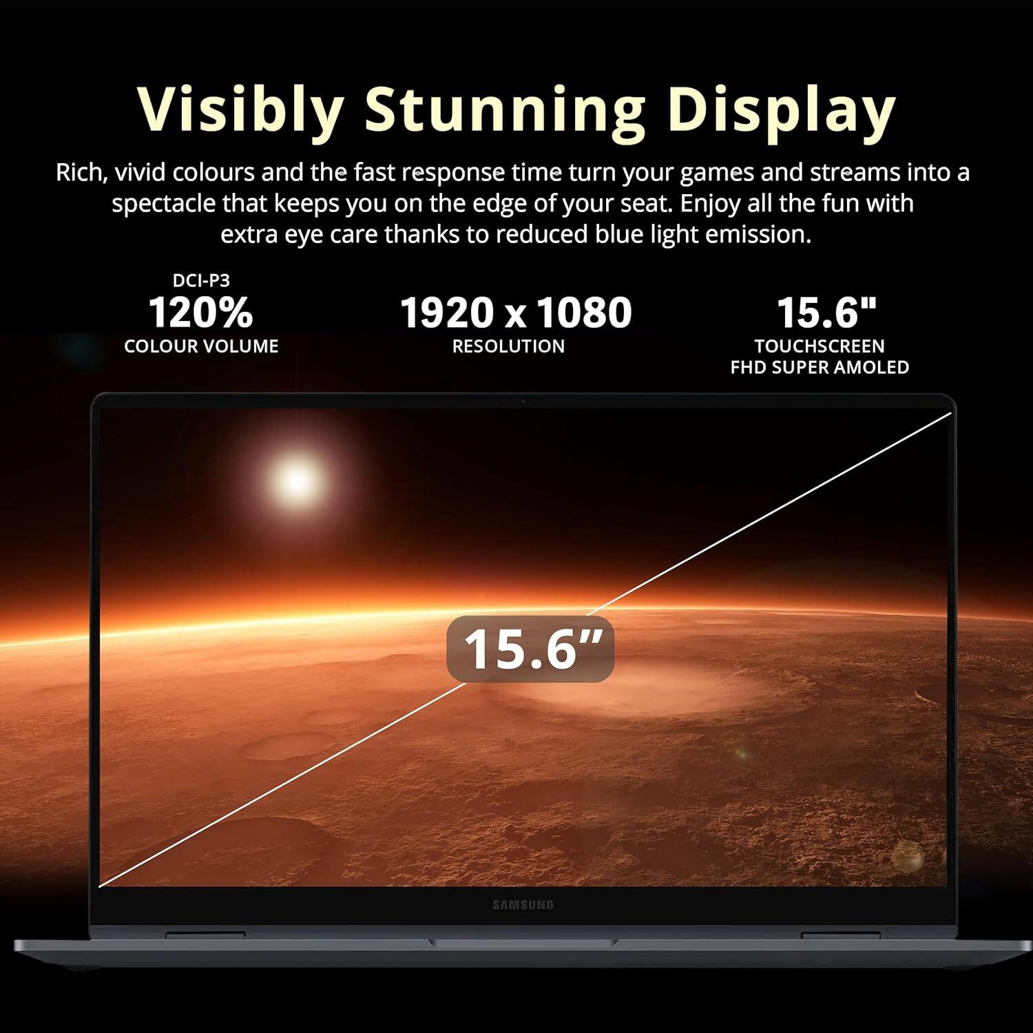 Visibly Stunning Display

Rich, vivid colours and the fast response time turn your games and streams into a spectacle that keeps you on the edge of your seat. Enjoy all the fun with extra eye care thanks to reduced blue light emission.

- DCI-P3 120% COLOUR VOLUME
- 1920 x 1080 RESOLUTION
- 15.6" TOUCHSCREEN FHD SUPER AMOLED

15.6"