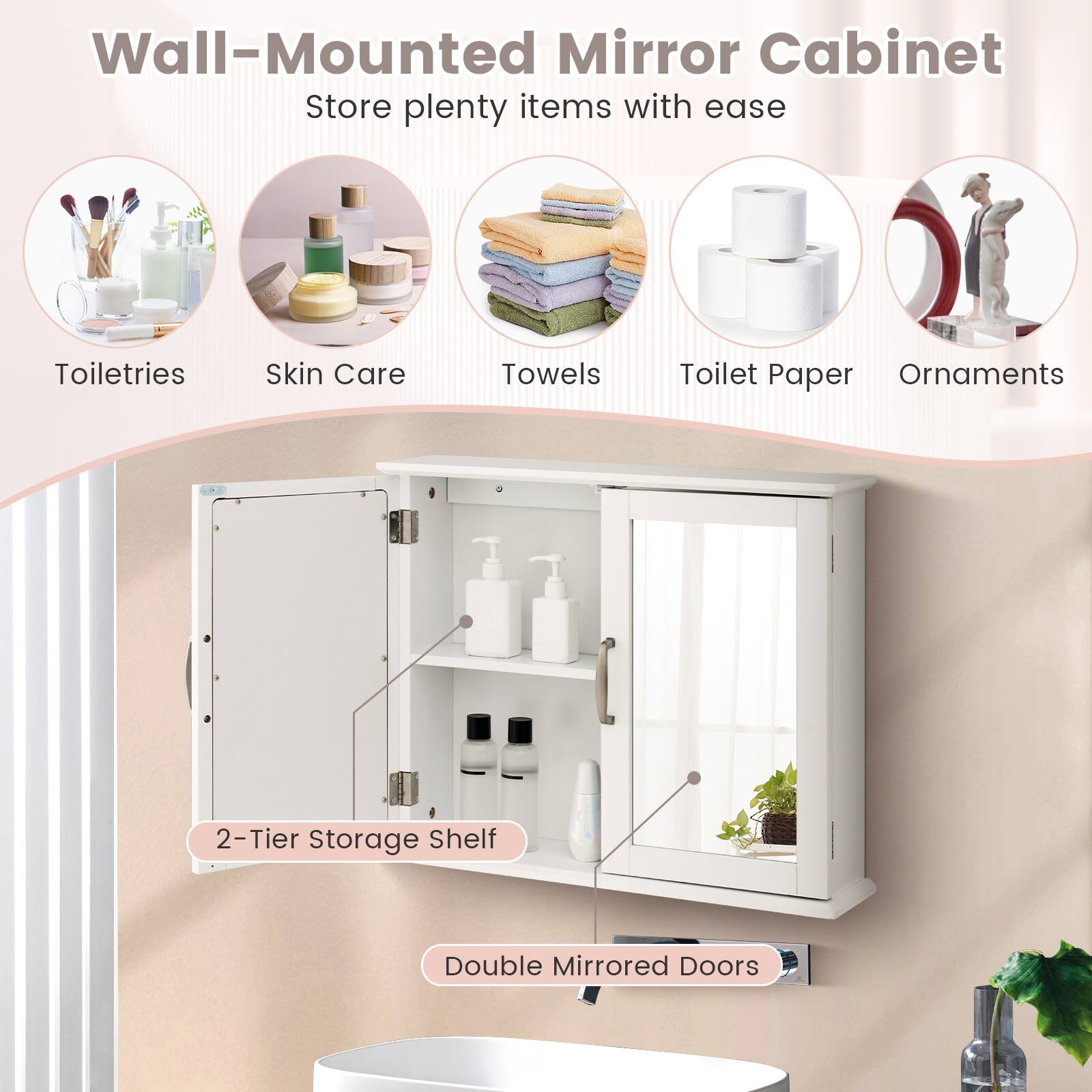 Wall-Mounted Mirror Cabinet  
Store plenty items with ease

Toiletries  
Skin Care  
Towels  
Toilet Paper  
Ornaments

2-Tier Storage Shelf  
Double Mirrored Doors