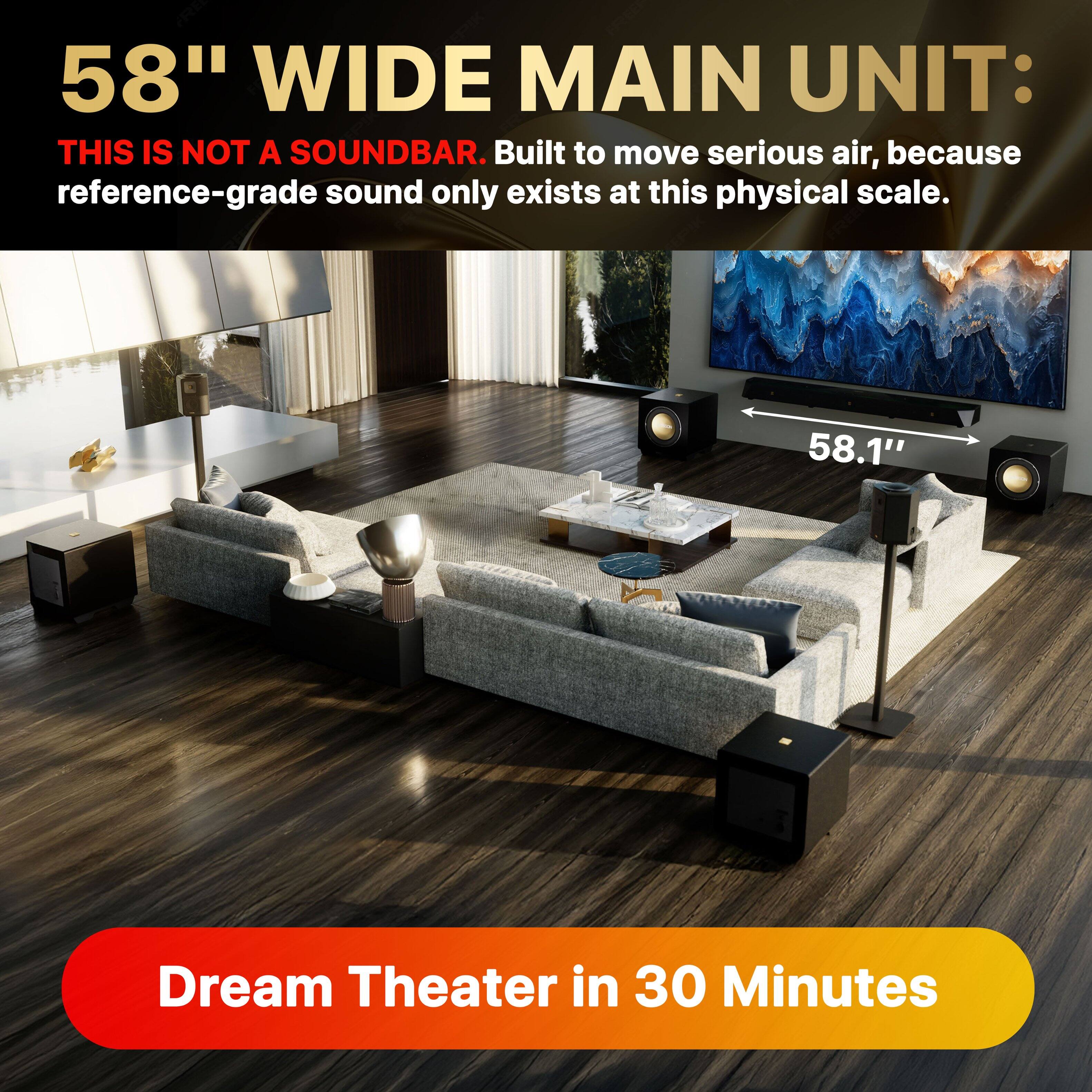 58" WIDE MAIN UNIT:  
THIS IS NOT A SOUNDBAR. Built to move serious air, because reference-grade sound only exists at this physical scale.  

58.1" Dream Theater in 30 Minutes