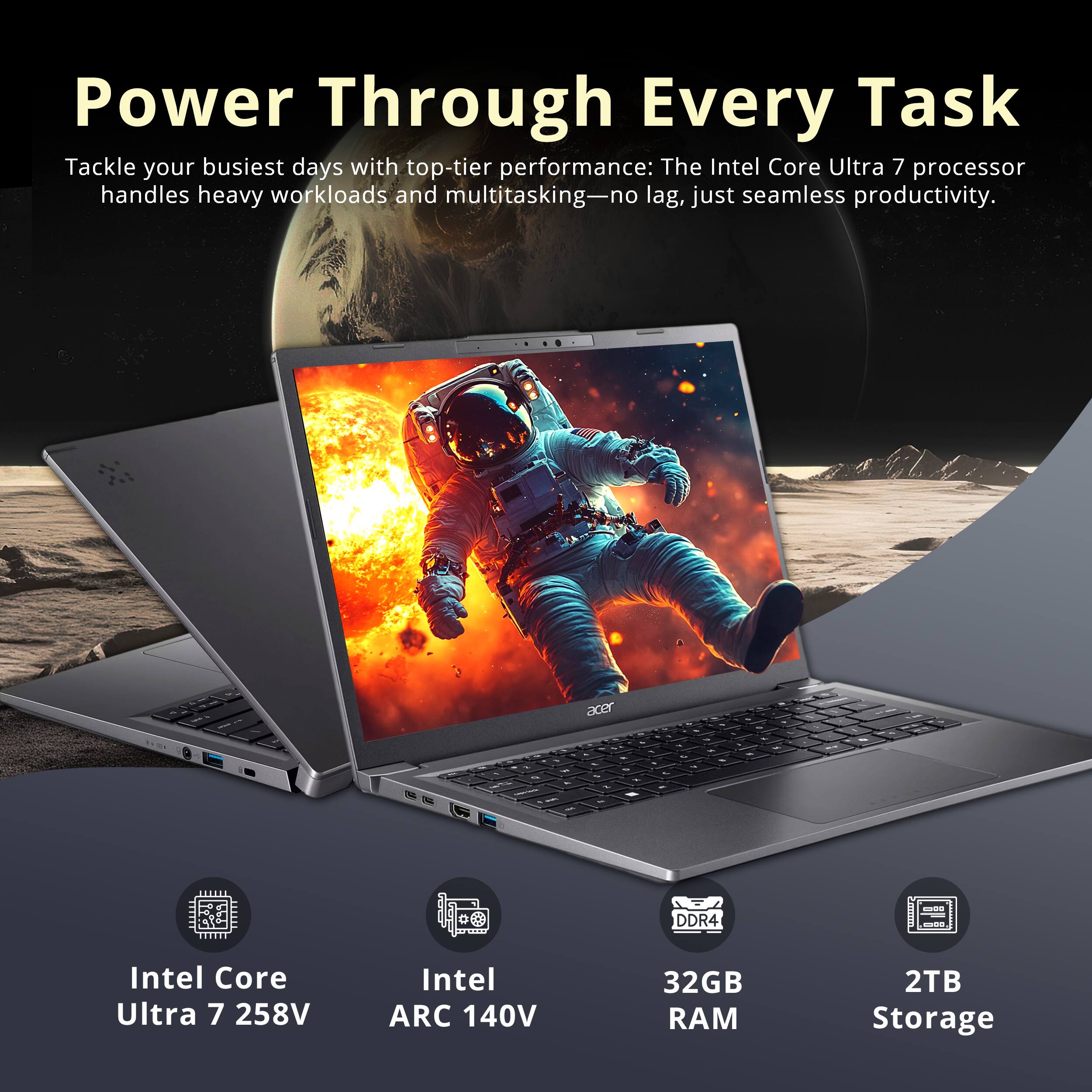Power Through Every Task  
Tackle your busiest days with top-tier performance: The Intel Core Ultra 7 processor handles heavy workloads and multitasking—no lag, just seamless productivity.  

acer  
DDR4  
Intel Core Ultra 7 258V  
Intel ARC 140V  
32GB RAM  
2TB Storage