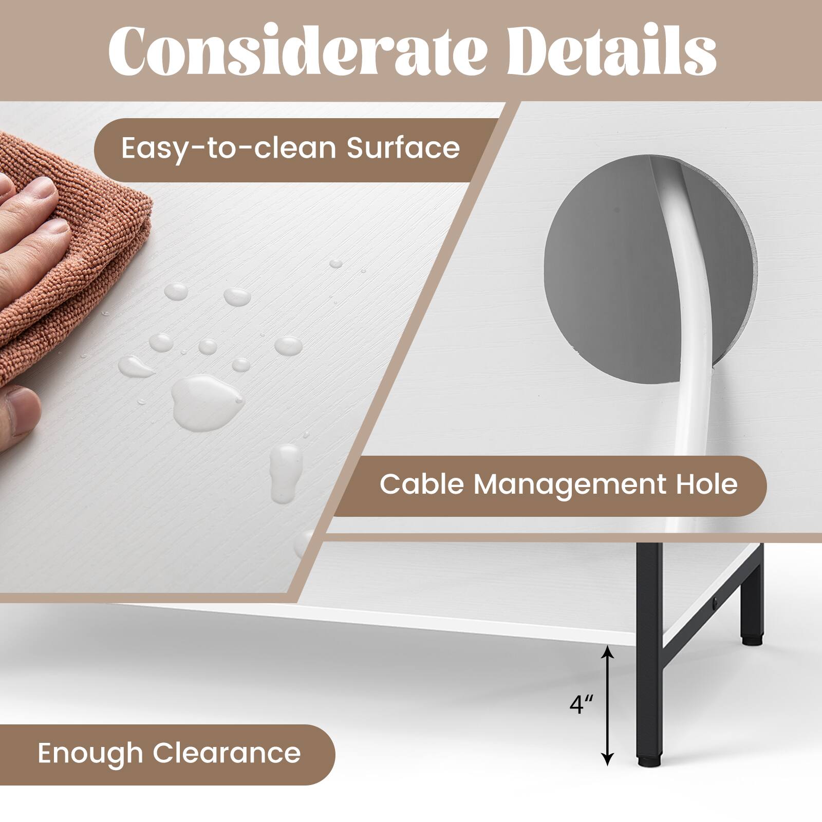 Considerate Details

- Easy-to-clean Surface
- Cable Management Hole
- Enough Clearance