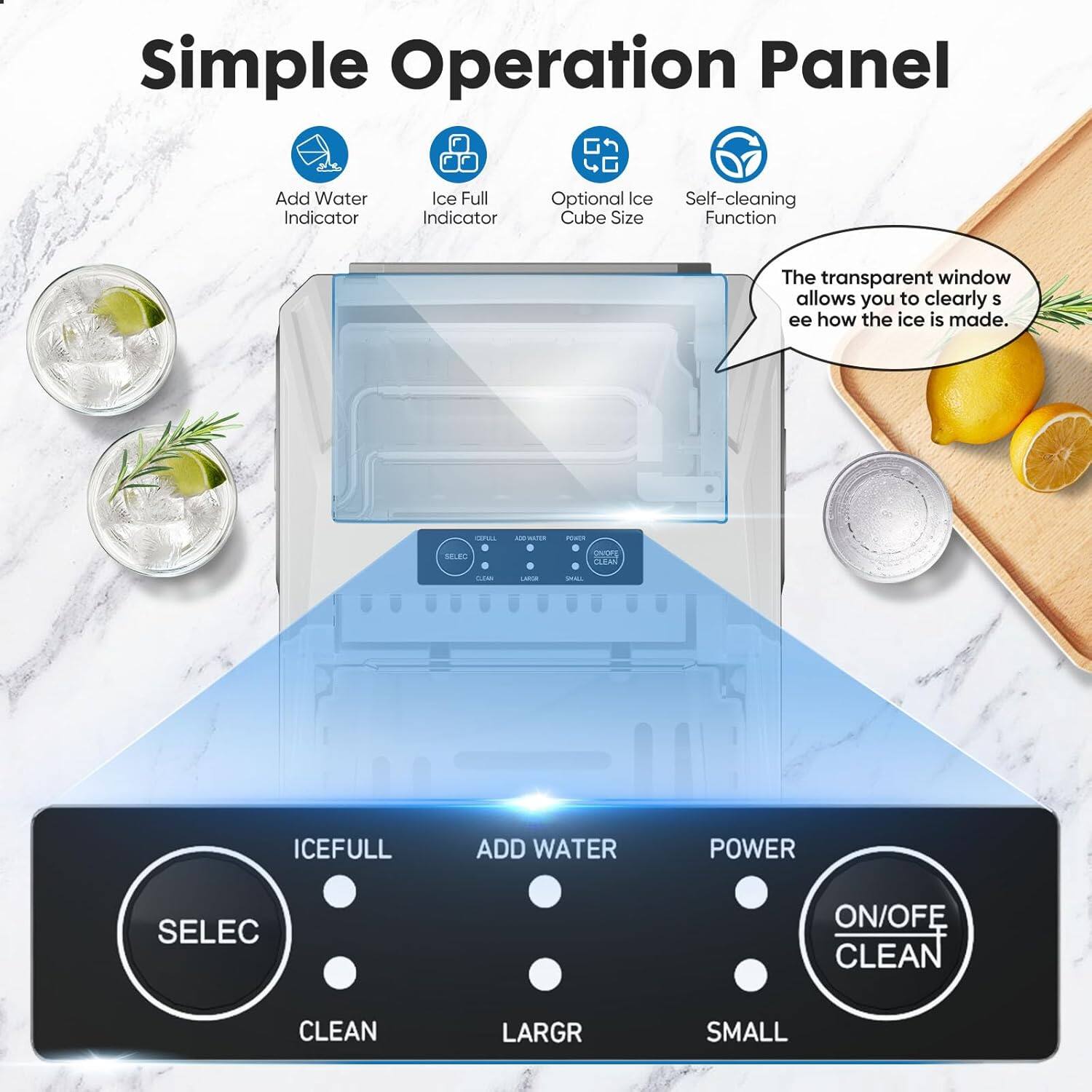 Simple Operation Panel

- Add Water Indicator
- Ice Full Indicator
- Optional Ice Cube Size
- Self-cleaning Function

The transparent window allows you to clearly see how the ice is made.

Buttons:
- SELEC
- CLEAN
- ICEFULL
- ADD WATER
- POWER
- ON/OFF CLEAN
- LARGR
- SMALL