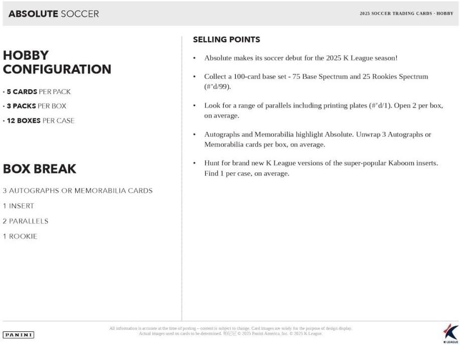 ABSOLUTE SOCCER  
2025 SOCCER TRADING CARDS - HOBBY  

**HOBBY CONFIGURATION**  
- 5 CARDS PER PACK  
- 3 PACKS PER BOX  
- 12 BOXES PER CASE  

**BOX BREAK**  
- 3 AUTOGRAPHS OR MEMORABILIA CARDS  
- 1 INSERT  
- 2 PARALLELS  
- 1 ROOKIE  

**SELLING POINTS**  
- Absolute makes its soccer debut for the 2025 K League season!  
- Collect a 100-card base set - 75 Base Spectrum and 25 Rookies Spectrum (#'d/99).  
- Look for a range of parallels including printing plates (#'d/1). Open 2 per box, on average.  
- Autographs and Memorabilia highlight Absolute. Unwrap 3 Autographs or Memorabilia cards per box, on average.  
- Hunt for brand new K League versions of the super-popular Kaboom inserts. Find 1 per case, on average.  

All information is accurate at the time of posting – content is subject to change. Card images are solely for the purpose of design display.