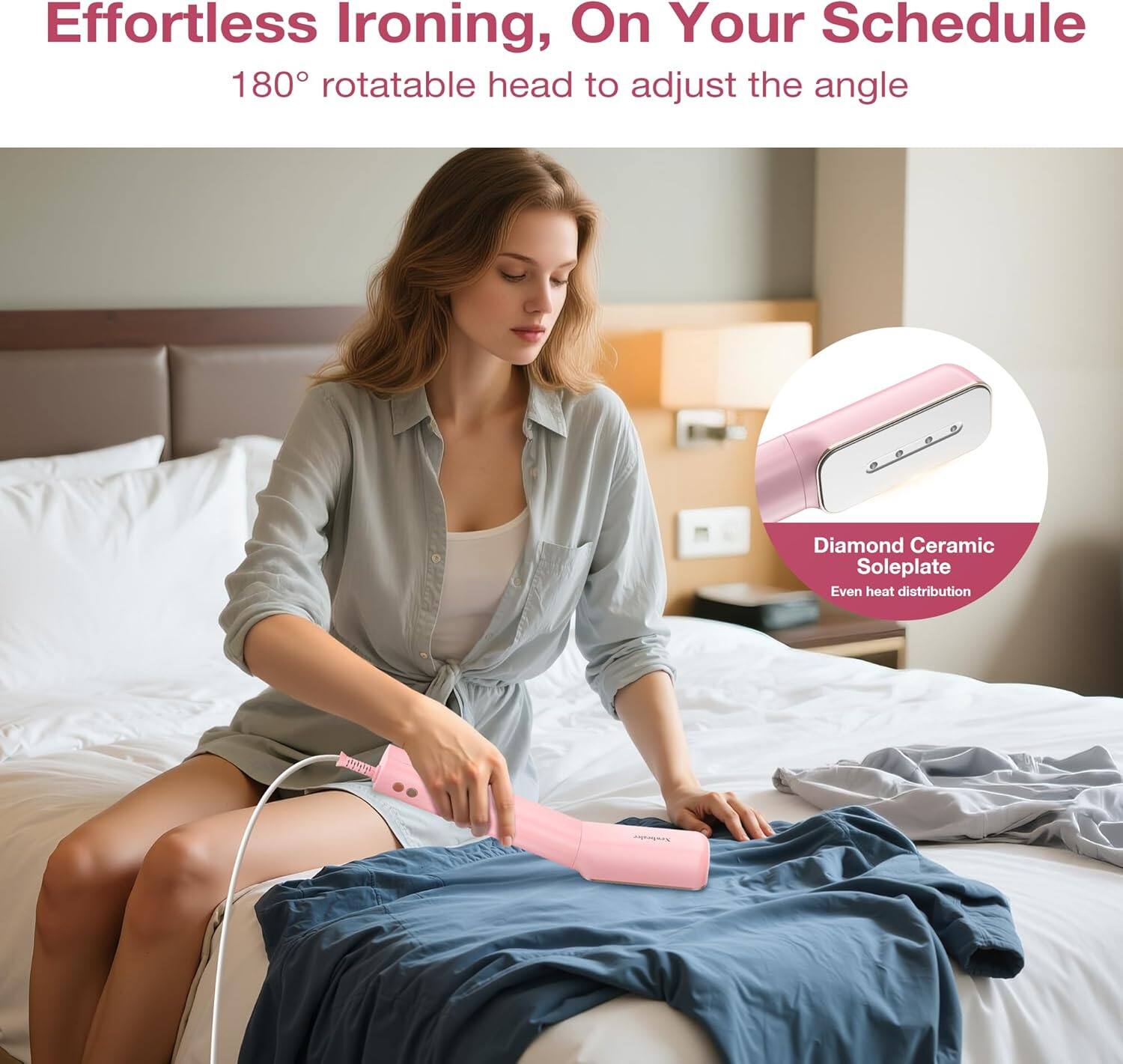 Effortless Ironing, On Your Schedule  
180° rotatable head to adjust the angle  
Diamond Ceramic Soleplate  
Even heat distribution