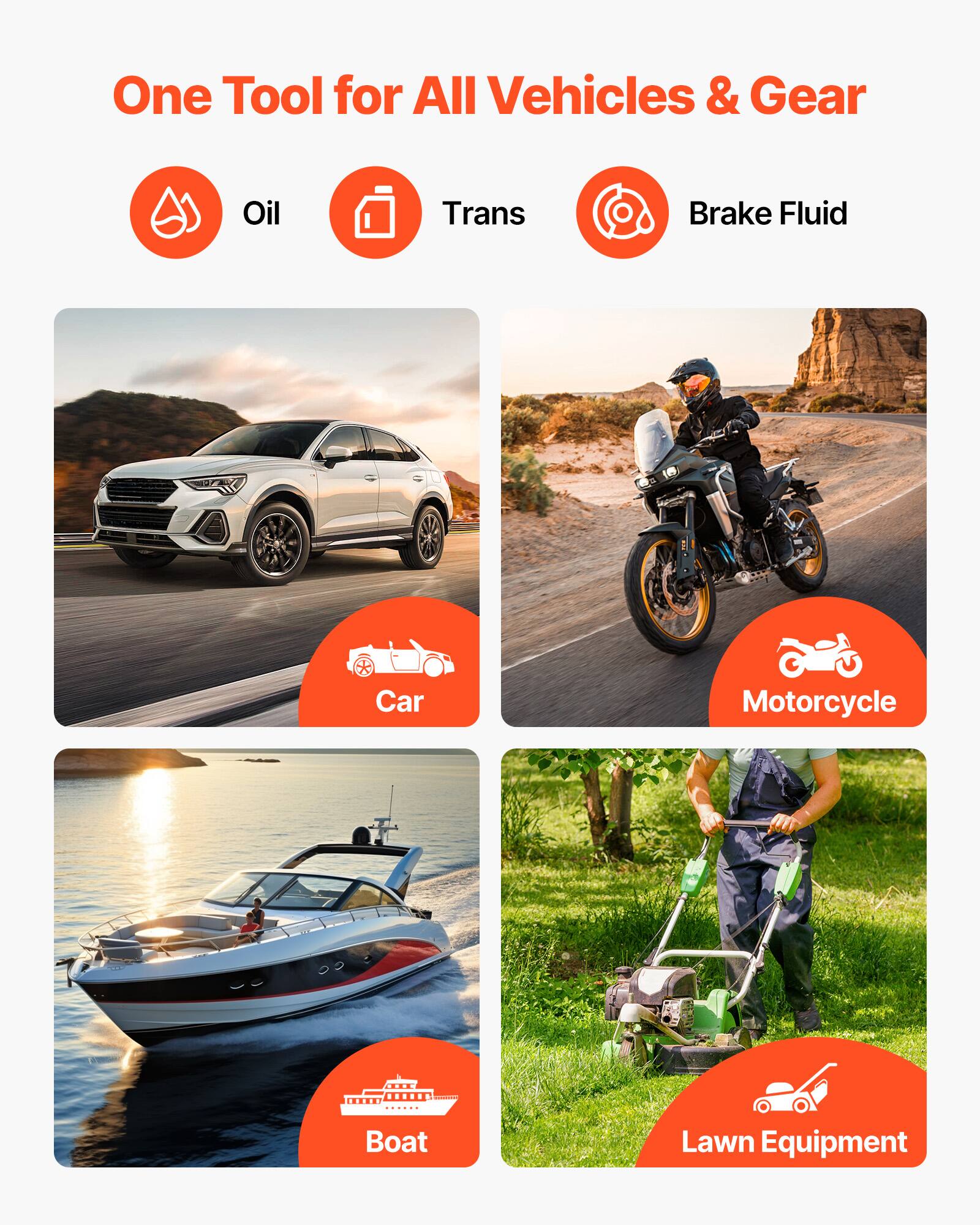 One Tool for All Vehicles & Gear

- Oil
- Trans
- Brake Fluid

- Car
- Motorcycle
- Boat
- Lawn Equipment