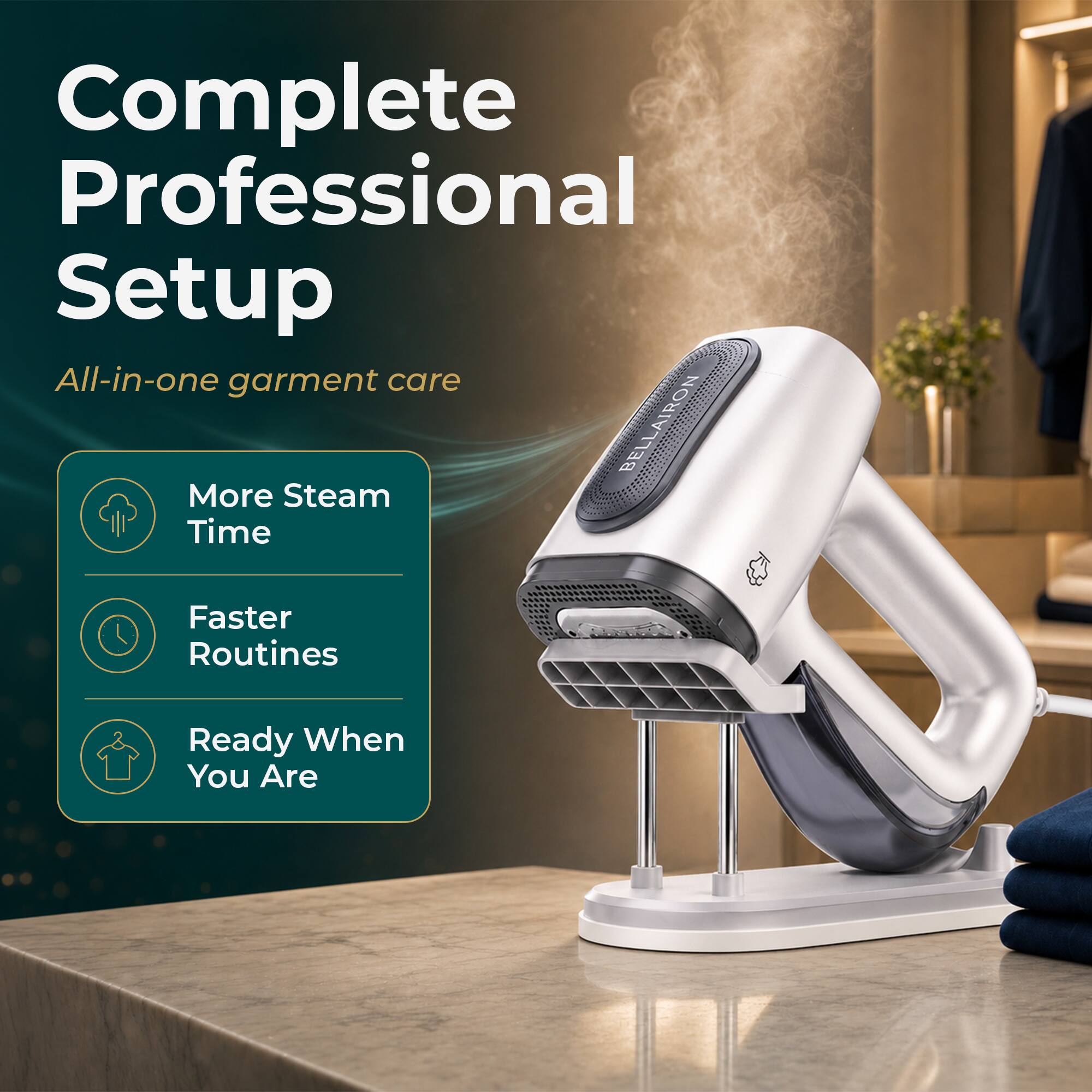 Complete Professional Setup  
All-in-one garment care  
BELLAIRON BE  
More Steam Time  
Faster Routines  
Ready When You Are