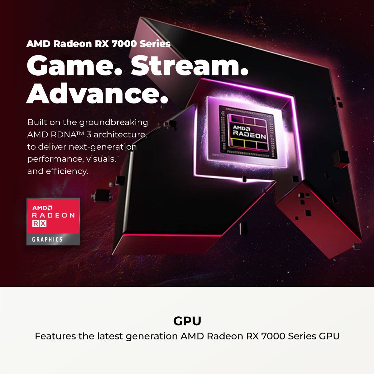AMD Radeon RX 7000 Series  
Game. Stream. Advance.  

Built on the groundbreaking AMD RDNA™ 3 architecture, to deliver next-generation performance, visuals, and efficiency.  

AMD Radeon RX 7000 Series GPU  

Features the latest generation AMD Radeon RX 7000 Series GPU