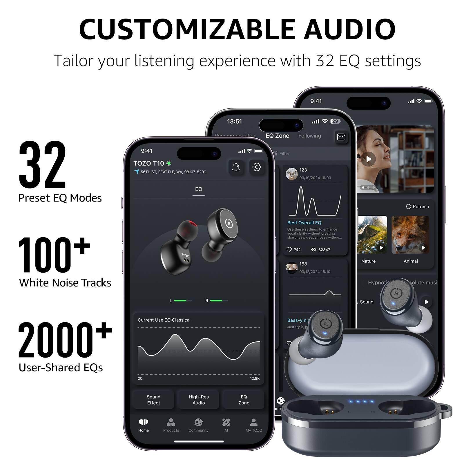 CUSTOMIZABLE AUDIO Tailor your listening experience with 32 EQ settings

32 Preset EQ Modes
100+ White Noise Tracks
2000+ User-Shared EQs

9:41
13:51
TOZO T10 56TH ST, SEATTLE, WA, 98107-5209
123
03/19/2024 16:03
EQ Refresh
168
03/12/2024 15:10
Nature
Animal
Hypnotic
Current Use EQ: Classical
20
12.8K
Bass-y
Sound Effect
High-Res Audio
EQ Zone
Home
Products
Community
AI
My TOZO