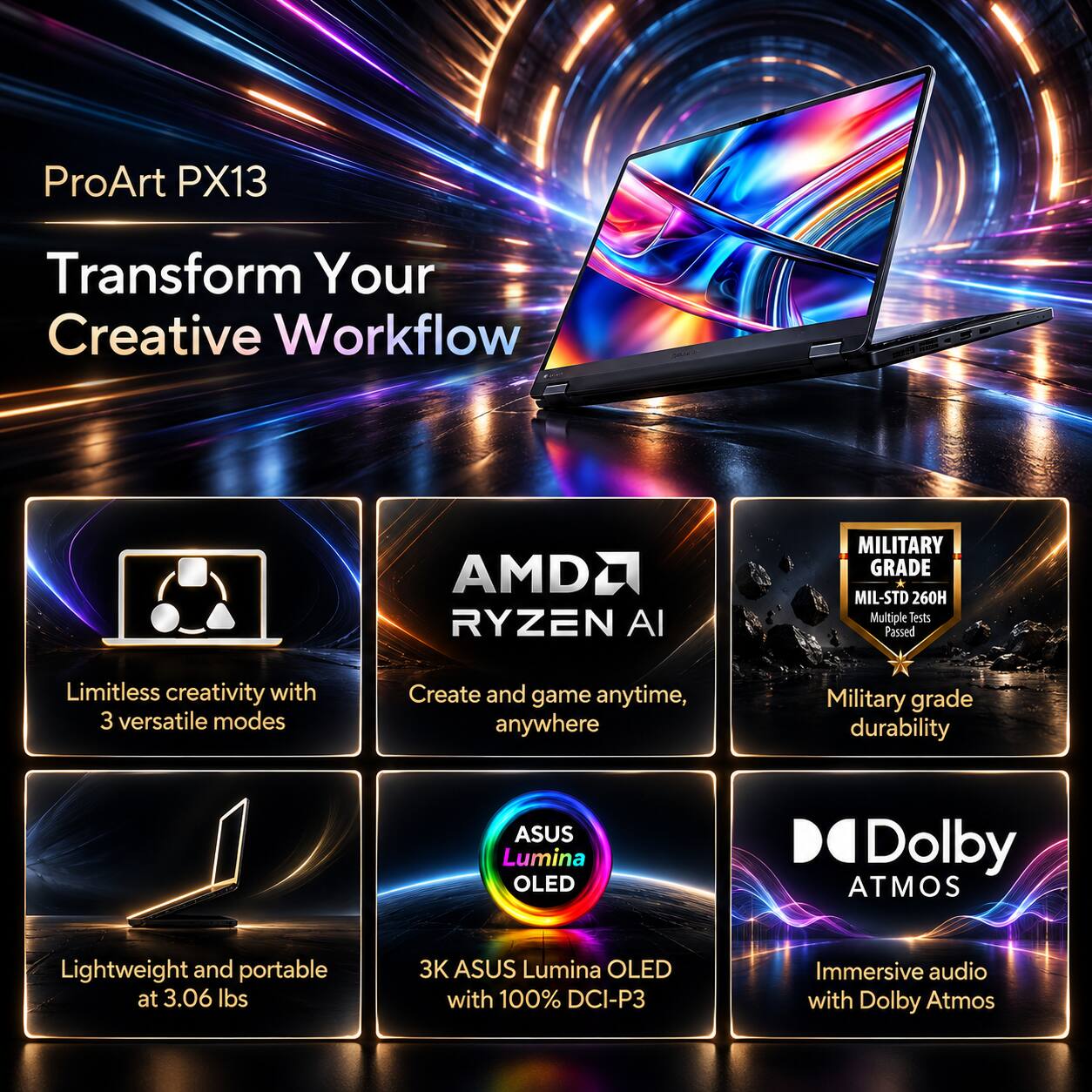 ProArt PX13  
Transform Your Creative Workflow  

AMDA RYZEN AI  
MILITARY GRADE MIL-STD 260H Multiple Tests Passed  
Limitless creativity with 3 versatile modes  
Create and game anytime, anywhere  
Military grade durability  
ASUS Lumina OLED  
Dolby ATMOS  
Lightweight and portable at 3.06 lbs  
3K ASUS Lumina OLED with 100% DCI-P3  
Immersive audio with Dolby Atmos