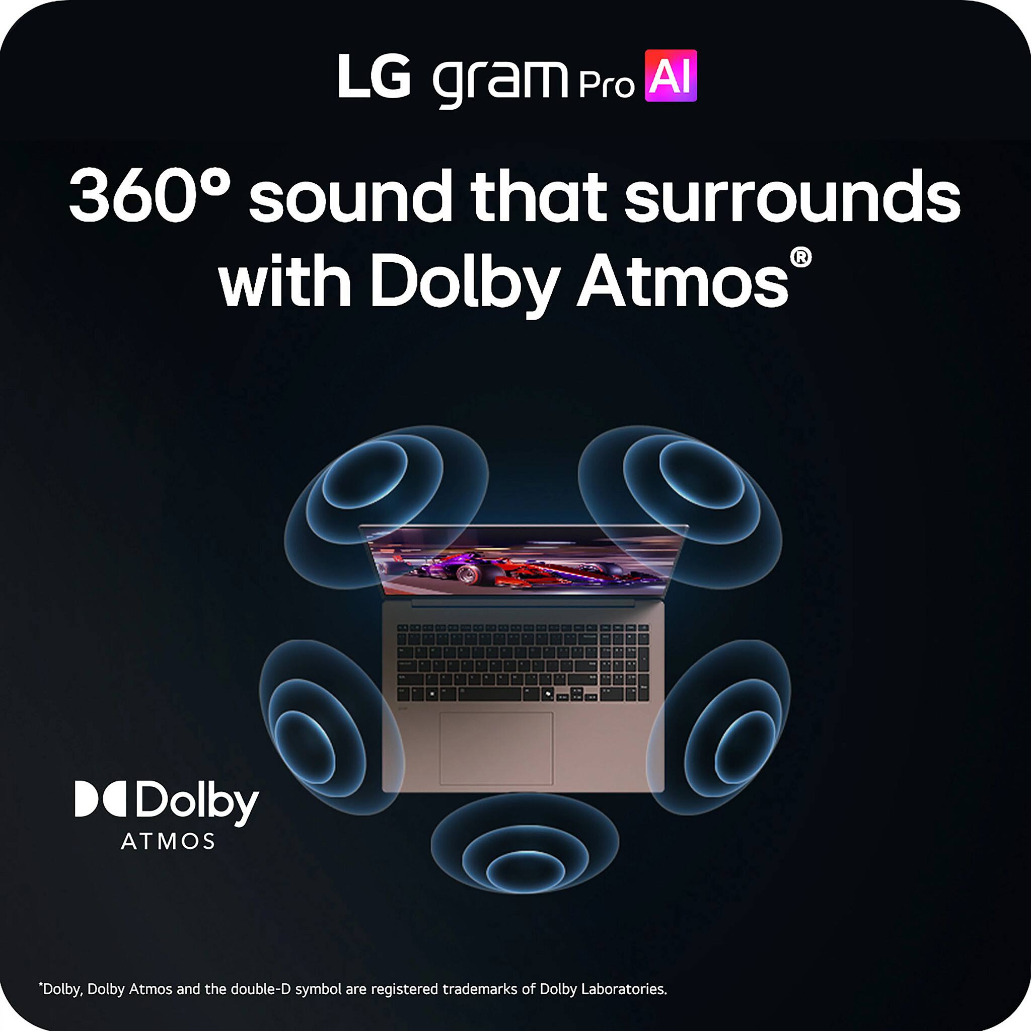 LG gram Pro AI  
360° sound that surrounds with Dolby Atmos®  

Dolby Atmos®  

*Dolby, Dolby Atmos and the double-D symbol are registered trademarks of Dolby Laboratories.