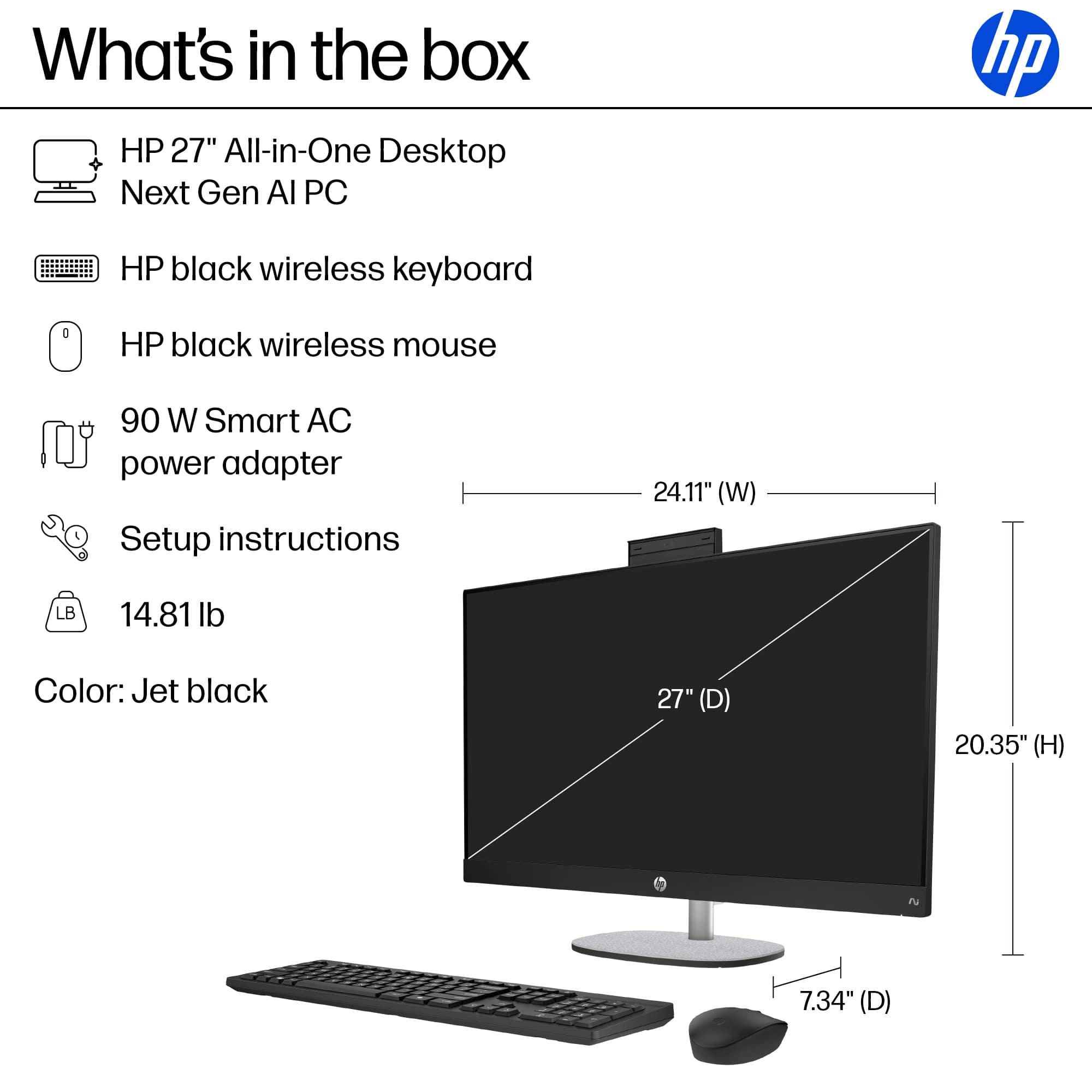 What's in the box: HP 27" All-in-One Desktop Next Gen Al PC, HP black wireless keyboard, HP black wireless mouse, 90 W Smart AC power adapter, Setup instructions, 24.11" (W) LB, 14.81 lb, Color: Jet black, 27" (D) 20.35" (H) 7.34" (D).