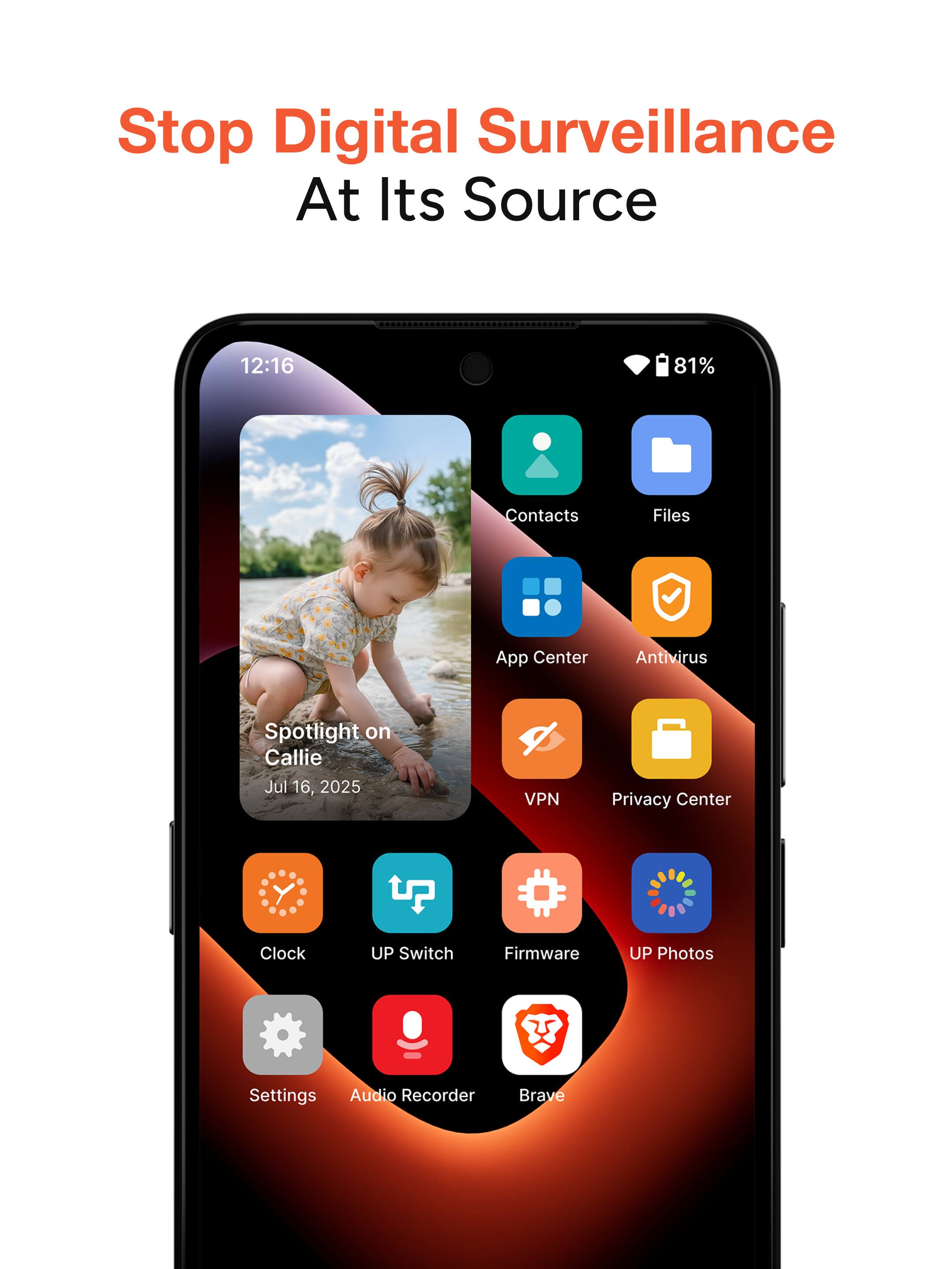 Stop Digital Surveillance At Its Source

12:16 81%

Contacts Files App Center Antivirus Spotlight on Callie Jul 16, 2025 VPN Privacy Center Clock UP Switch Firmware UP Photos Settings Audio Recorder Brave