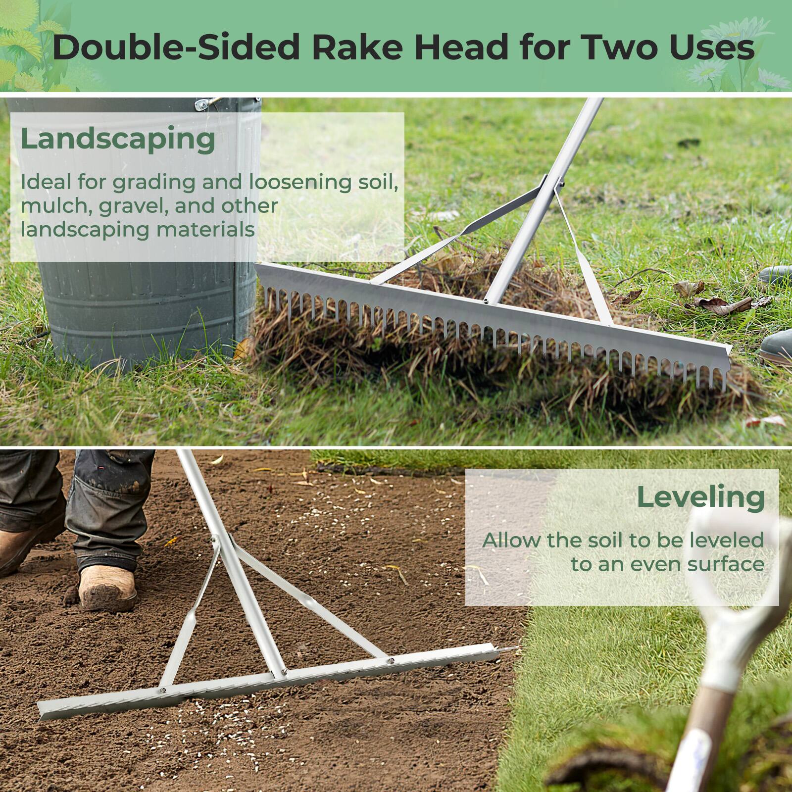 Double-Sided Rake Head for Two Uses

Landscaping: Ideal for grading and loosening soil, mulch, gravel, and other landscaping materials

Leveling: Allow the soil to be leveled to an even surface