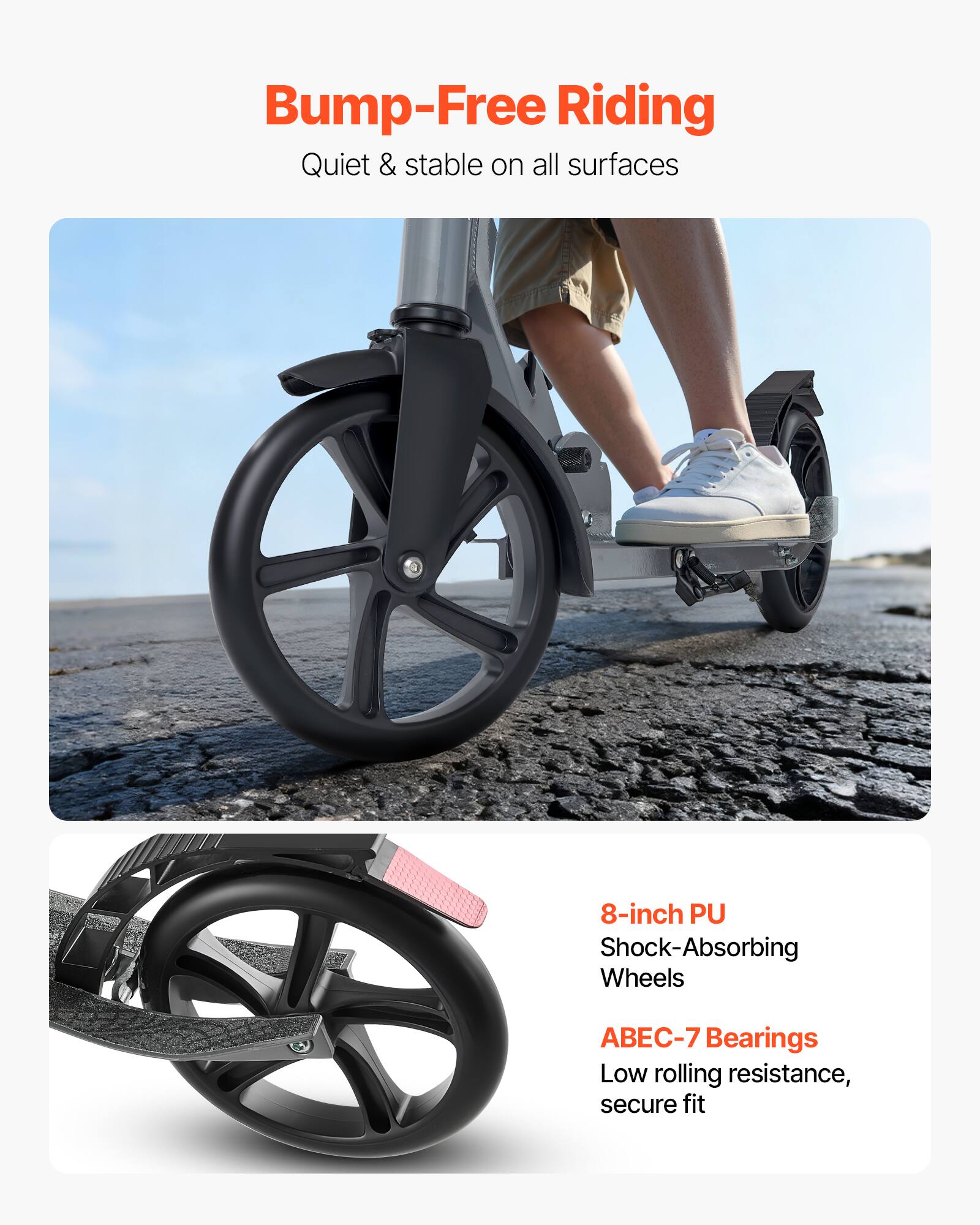 Bump-Free Riding  
Quiet & stable on all surfaces  

8-inch PU Shock-Absorbing Wheels  
ABEC-7 Bearings  
Low rolling resistance, secure fit