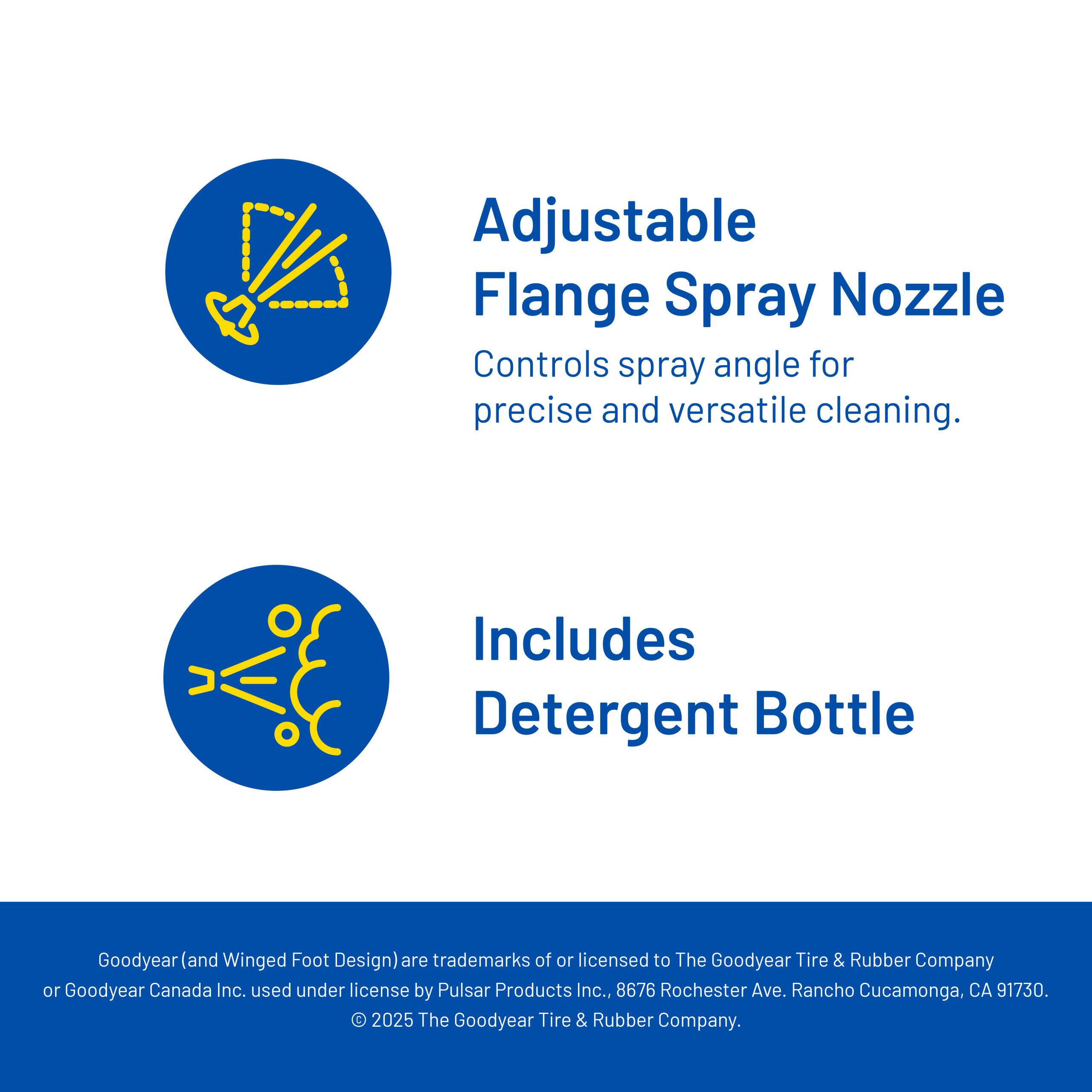 Adjustable Flange Spray Nozzle  
Controls spray angle for precise and versatile cleaning.

Includes Detergent Bottle

Goodyear (and Winged Foot Design) are trademarks of or licensed to The Goodyear Tire & Rubber Company or Goodyear Canada Inc., used under license by Pulsar Products Inc., 8676 Rochester Ave., Rancho Cucamonga, CA 91730. © 2025 The Goodyear Tire & Rubber Company.