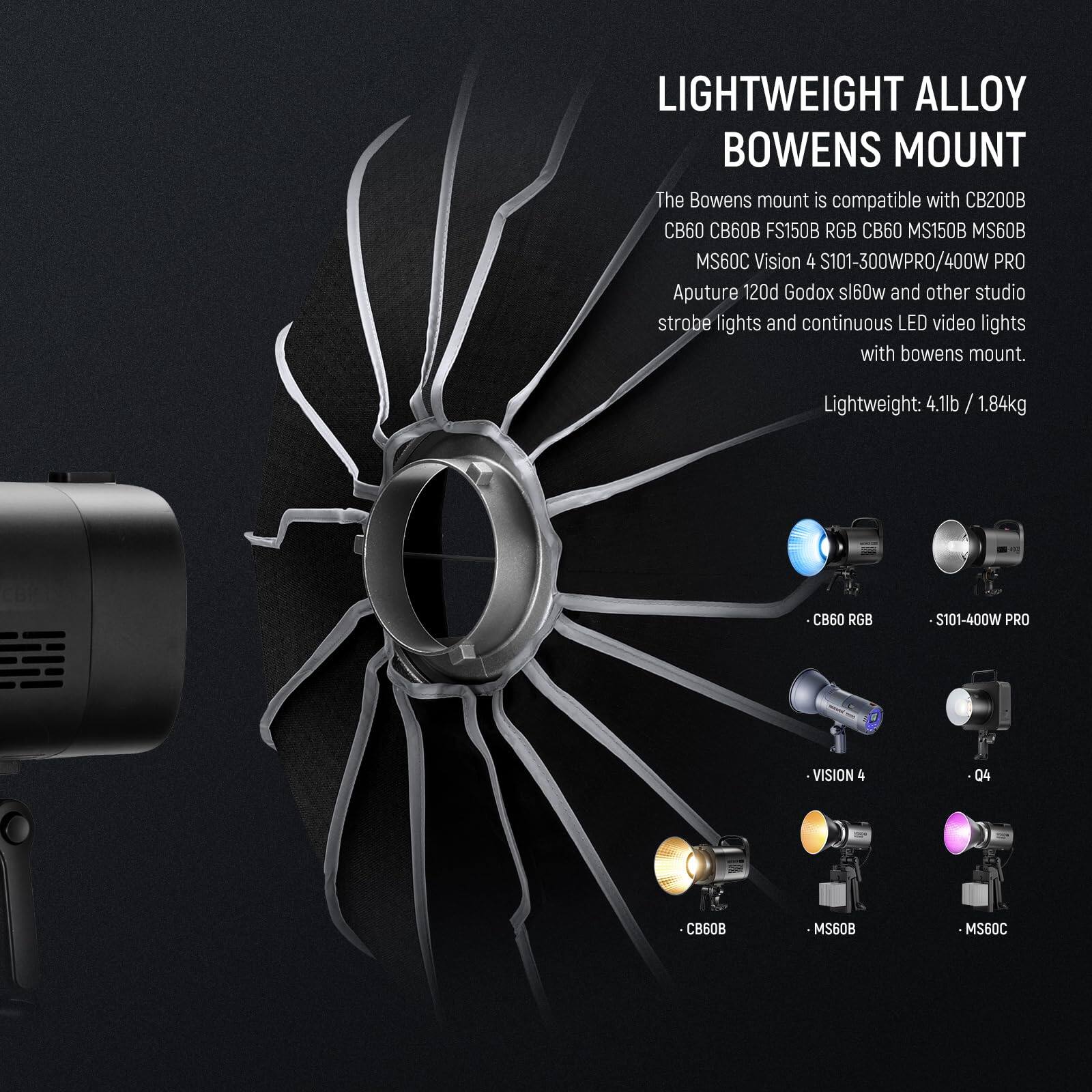 LIGHTWEIGHT ALLOY BOWENS MOUNT

The Bowens mount is compatible with CB200B, CB60, 60B, FS150B, RGB, CB60, MS150B, MS60B, MS60C, Vision 4, S101-300WPRO/400W PRO, Aputure 120d, Godox sl60w, and other studio strobe lights and continuous LED video lights with Bowens mount.

Lightweight: 4.1lb / 1.84kg

CB60 RGB  
S101-400W PRO  
VISION 4  
04  
CB60B  
MS60B  
MS60C