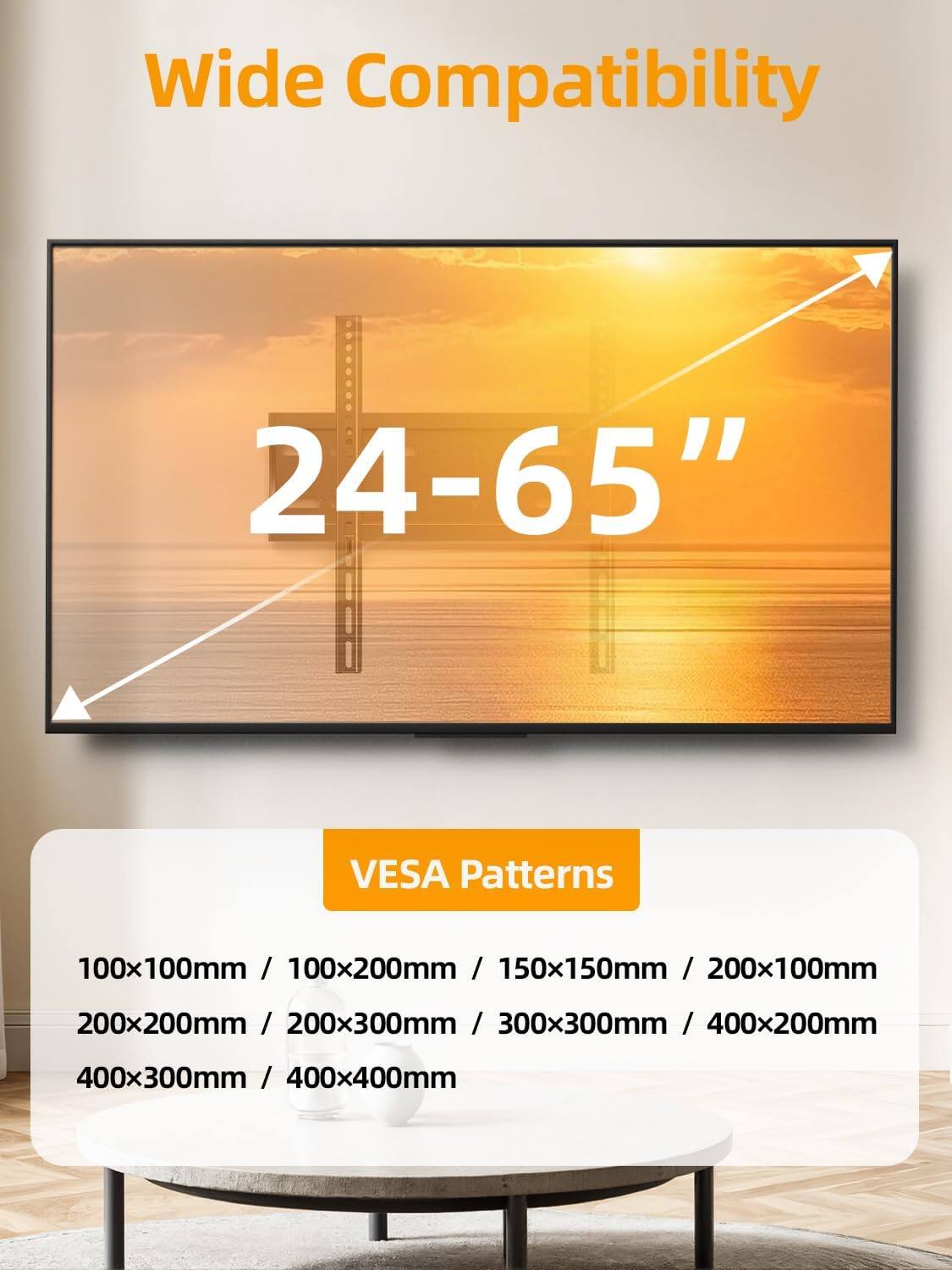 Wide Compatibility  
24-65" VESA Patterns  
100x100mm / 100x200mm / 150x150mm / 200x100mm / 200x200mm / 200x300mm / 300x300mm / 400x200mm / 400x300mm / 400x400mm
