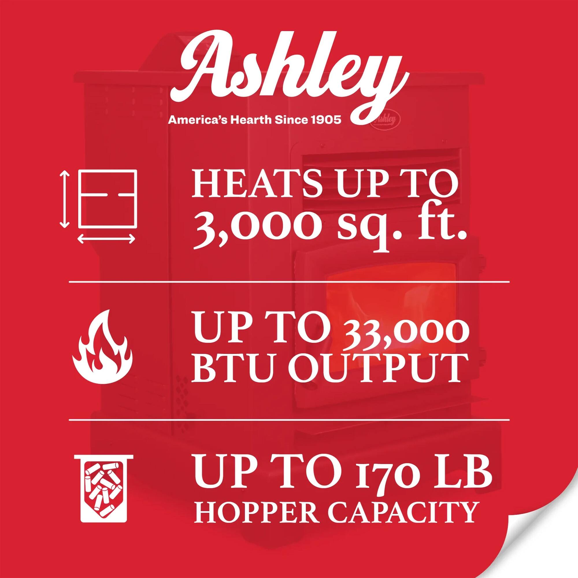 Ashley America's Hearth Since 1905  
HEATS UP TO 3,000 sq. ft.  
UP TO 33,000 BTU OUTPUT  
UP TO 170 LB HOPPER CAPACITY