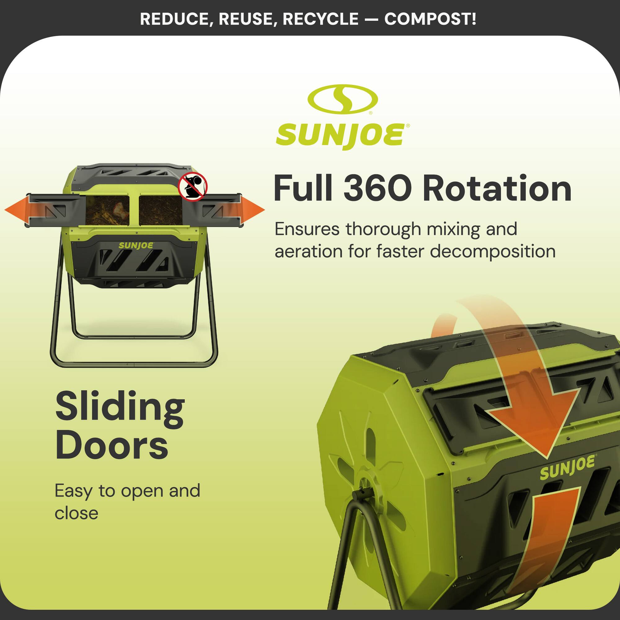REDUCE, REUSE, RECYCLE - COMPOST!

SUNJOE

Full 360 Rotation
Ensures thorough mixing and aeration for faster decomposition

Sliding Doors
Easy to open and close