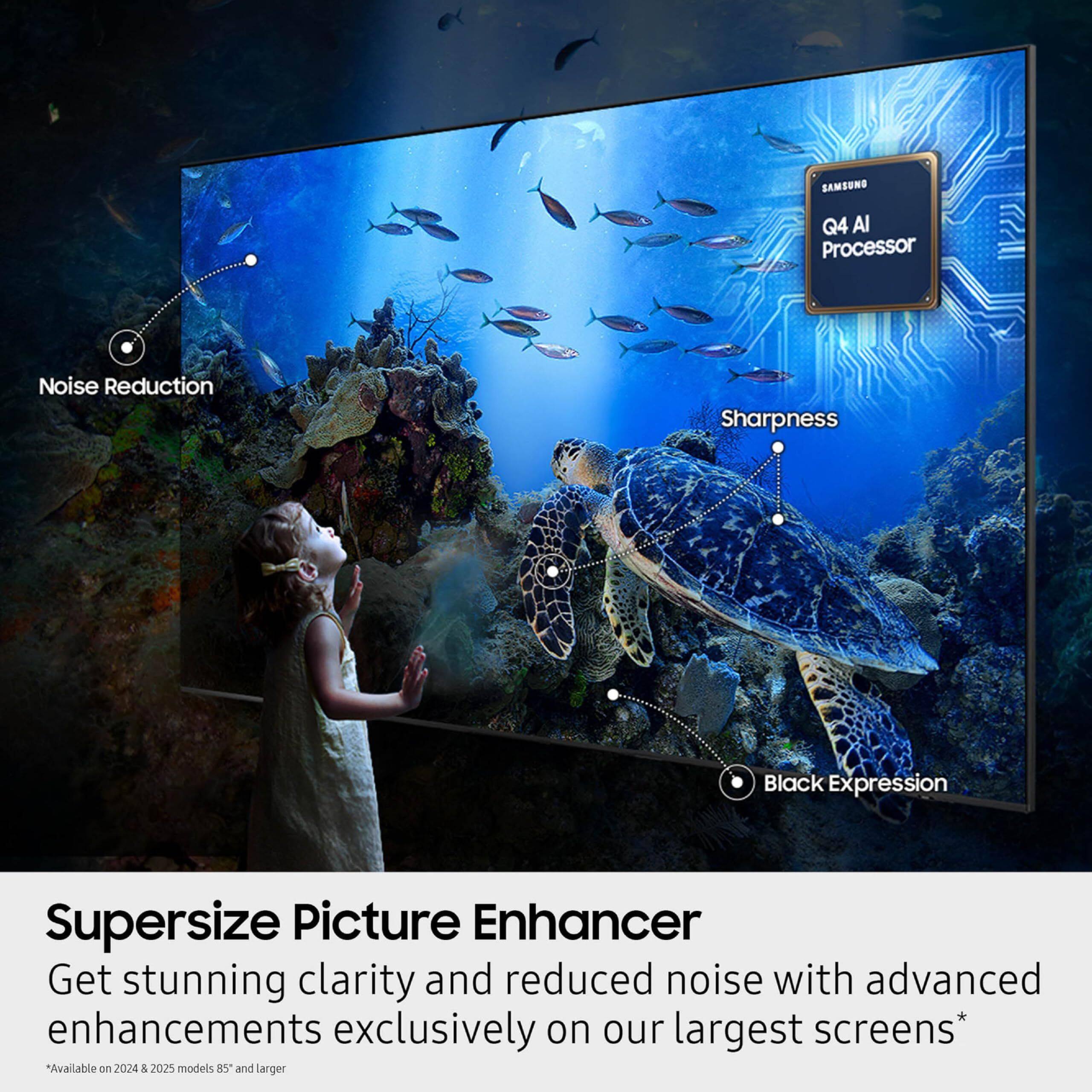 SAMSUNG Q4 AI Processor Noise Reduction Sharpness Black Expression Supersize Picture Enhancer Get stunning clarity and reduced noise with advanced enhancements exclusively on our largest screens* Available on 2024 & 2025 models 85" and larger