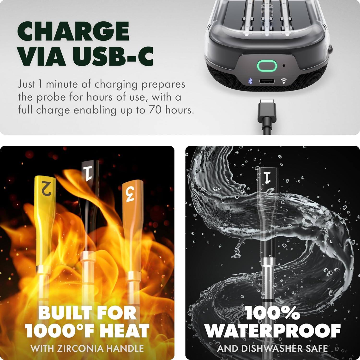 CHARGE VIA USB-C

Just 1 minute of charging prepares the probe for hours of use, with a full charge enabling up to 70 hours.

BUILT FOR 1000°F HEAT
WITH ZIRCONIA HANDLE

100% WATERPROOF
AND DISHWASHER SAFE