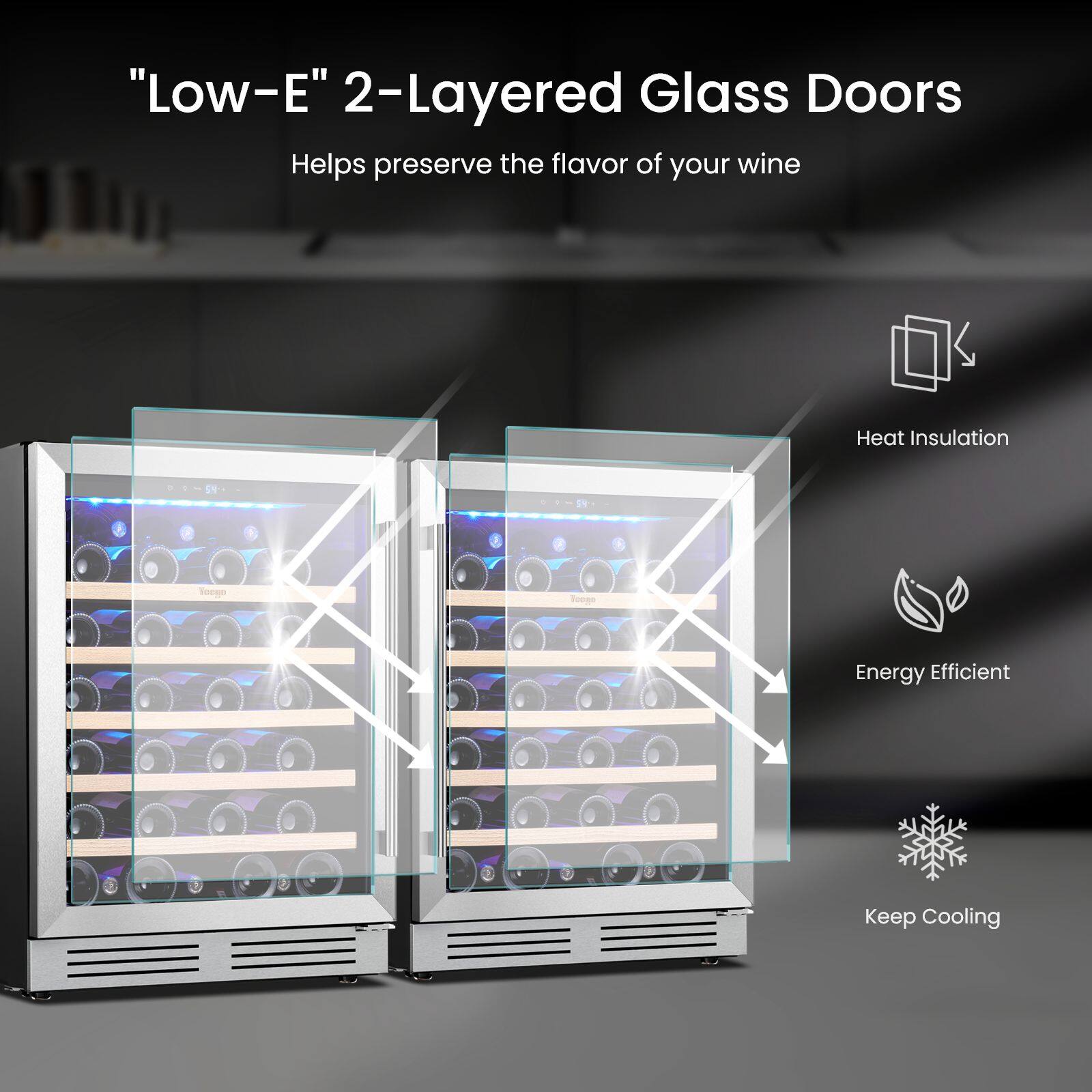 "Low-E" 2-Layered Glass Doors Helps preserve the flavor of your wine

Heat Insulation

Energy Efficient

Keep Cooling