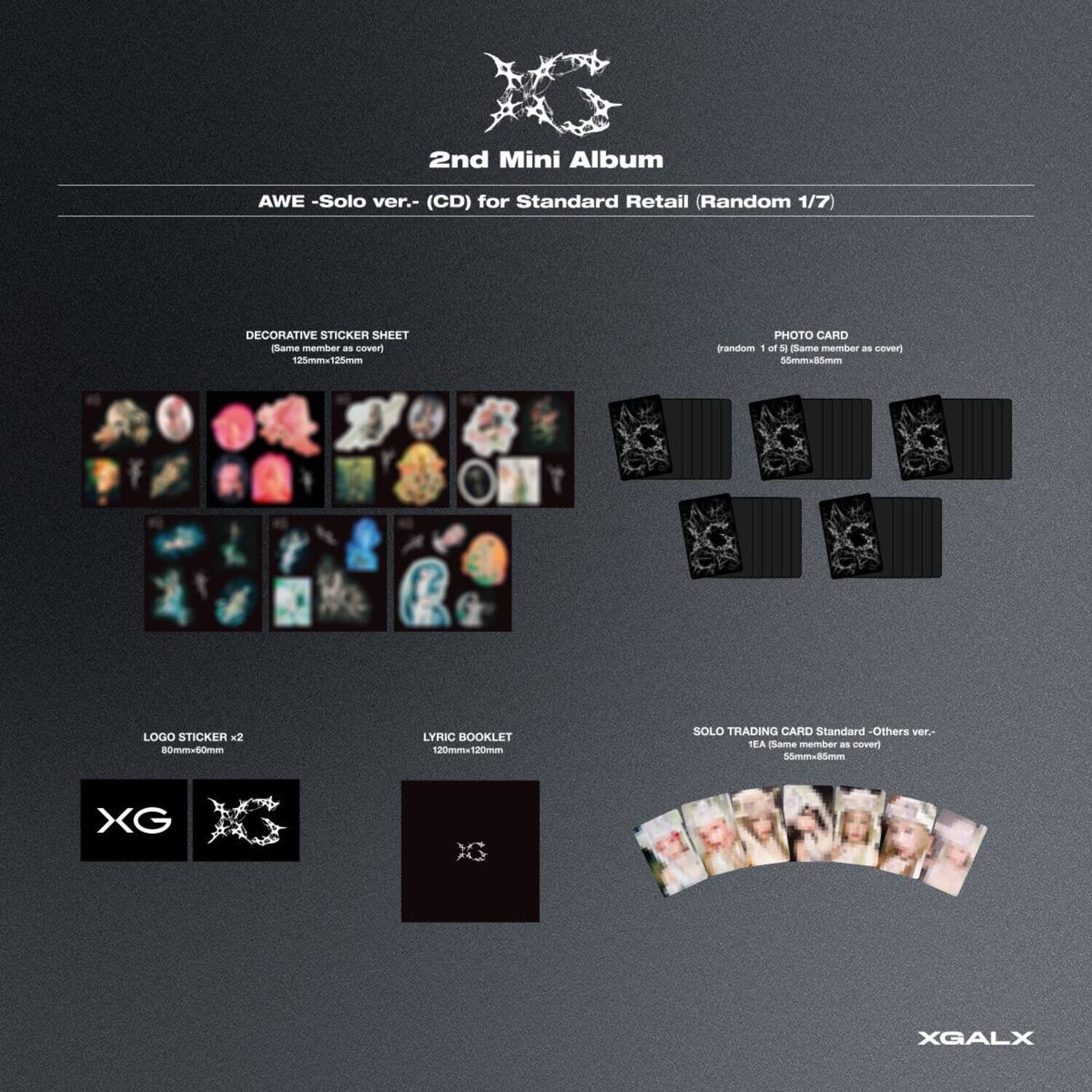 2nd Mini Album  
AWE - Solo ver. - (CD) for Standard Retail (Random 1/7)  

DECORATIVE STICKER SHEET  
(Same member as cover)  
120mm x 120mm  

PHOTO CARD  
(random 1 of 5) (Same member as cover)  
50mm x 80mm  

LOGO STICKER x2  
60mm x 60mm  

LYRIC BOOKLET  
120mm x 120mm  

SOLO TRADING CARD Standard - Others ver. -  
TEA (Same member as cover)  
50mm x 80mm  

XG  
XGALX
