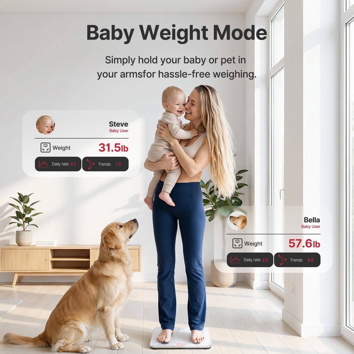 Baby Weight Mode  
Simply hold your baby or pet in your arms for hassle-free weighing.  

Steve  
Baby User  
Weight: 31.5lb  
Daily rate: 0.7  
Trends: 1.5  

Bella  
Baby User  
Weight: 57.6lb  
Daily rate: 2.2  
Trends: 8.8