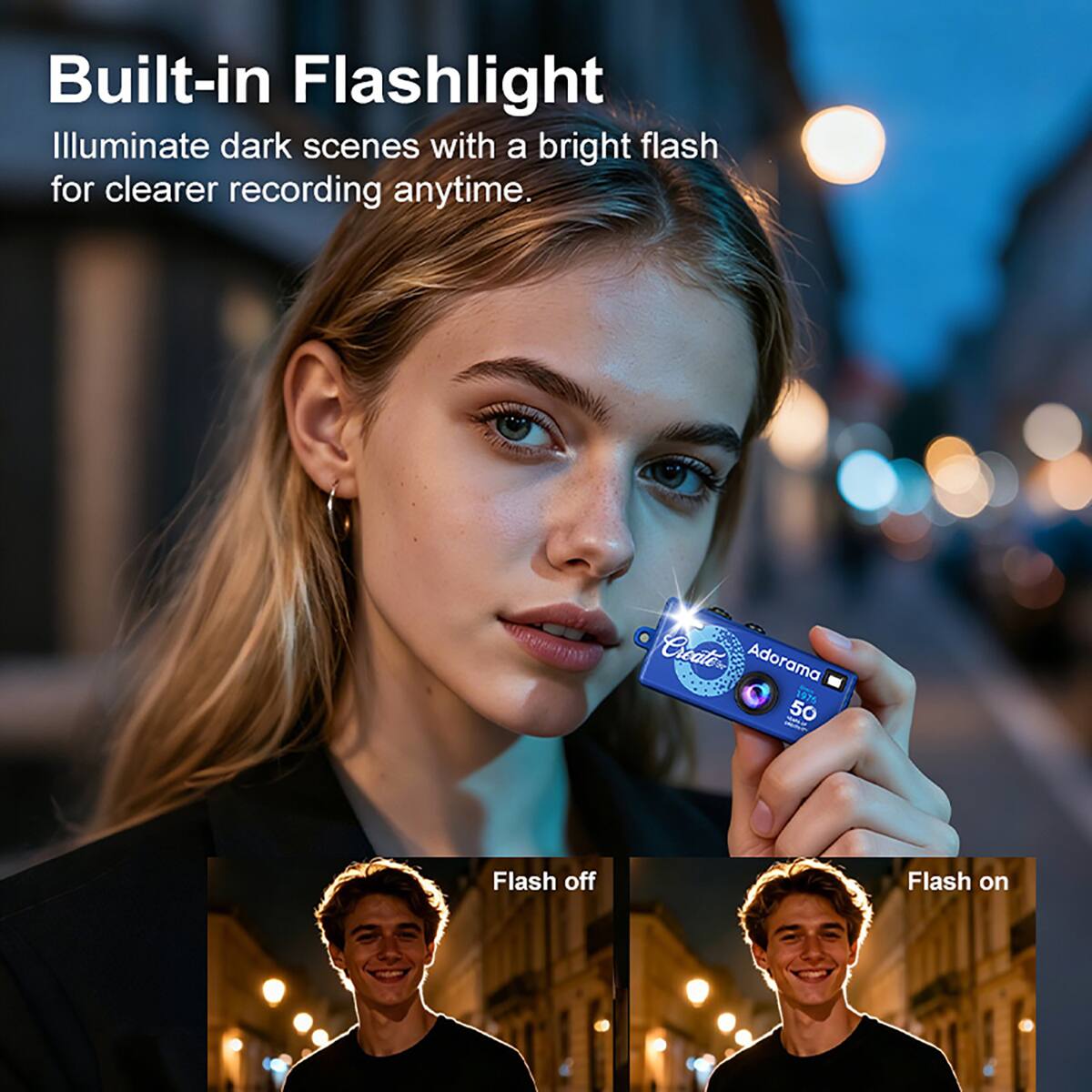 Built-in Flashlight  
Illuminate dark scenes with a bright flash for clearer recording anytime.  

Create Adorama 1975 50  
Flash off  
Flash on