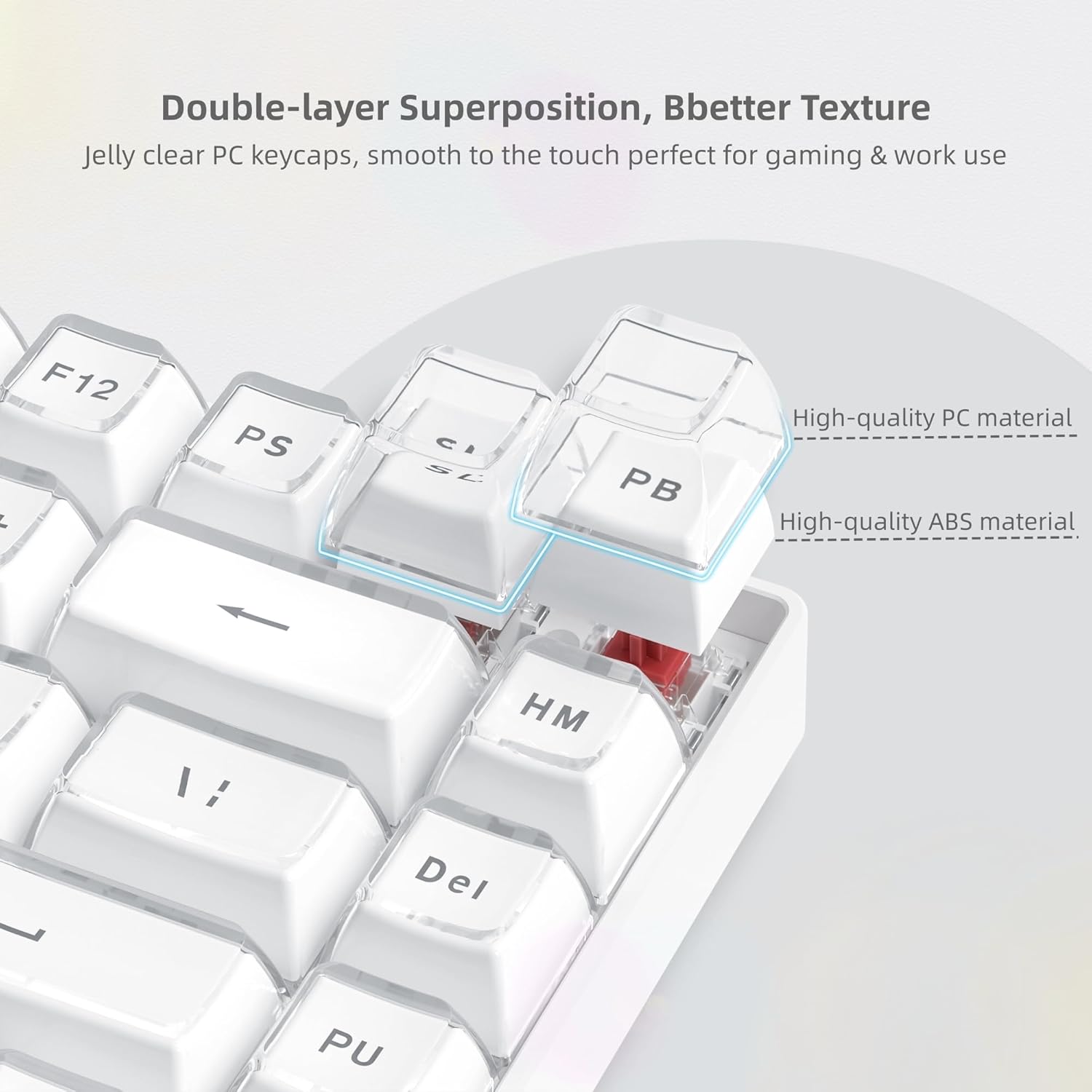 Double-layer Superposition, Better Texture  
Jelly clear PC keycaps, smooth to the touch perfect for gaming & work use  

High-quality PC material  
High-quality ABS material