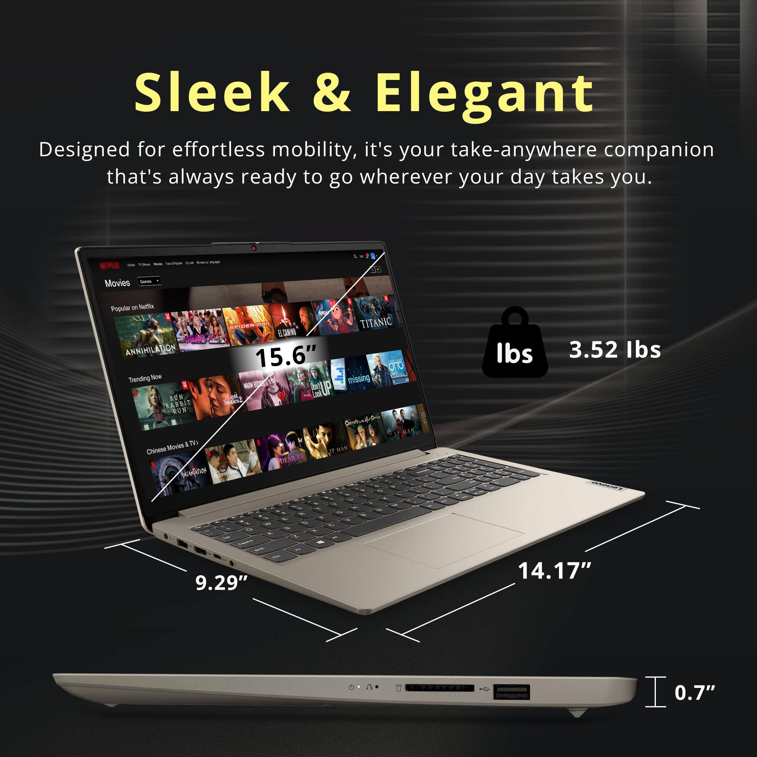 Sleek & Elegant  
Designed for effortless mobility, it's your take-anywhere companion that's always ready to go wherever your day takes you.  

Movies - Popular on Netflix  
ANNIHILATION  
TITANIC  
RON  
15.6"  

Chinese Movies & TV  
DEAR MAN  

3.52 lbs  
9.29"  
14.17"  
0.7"