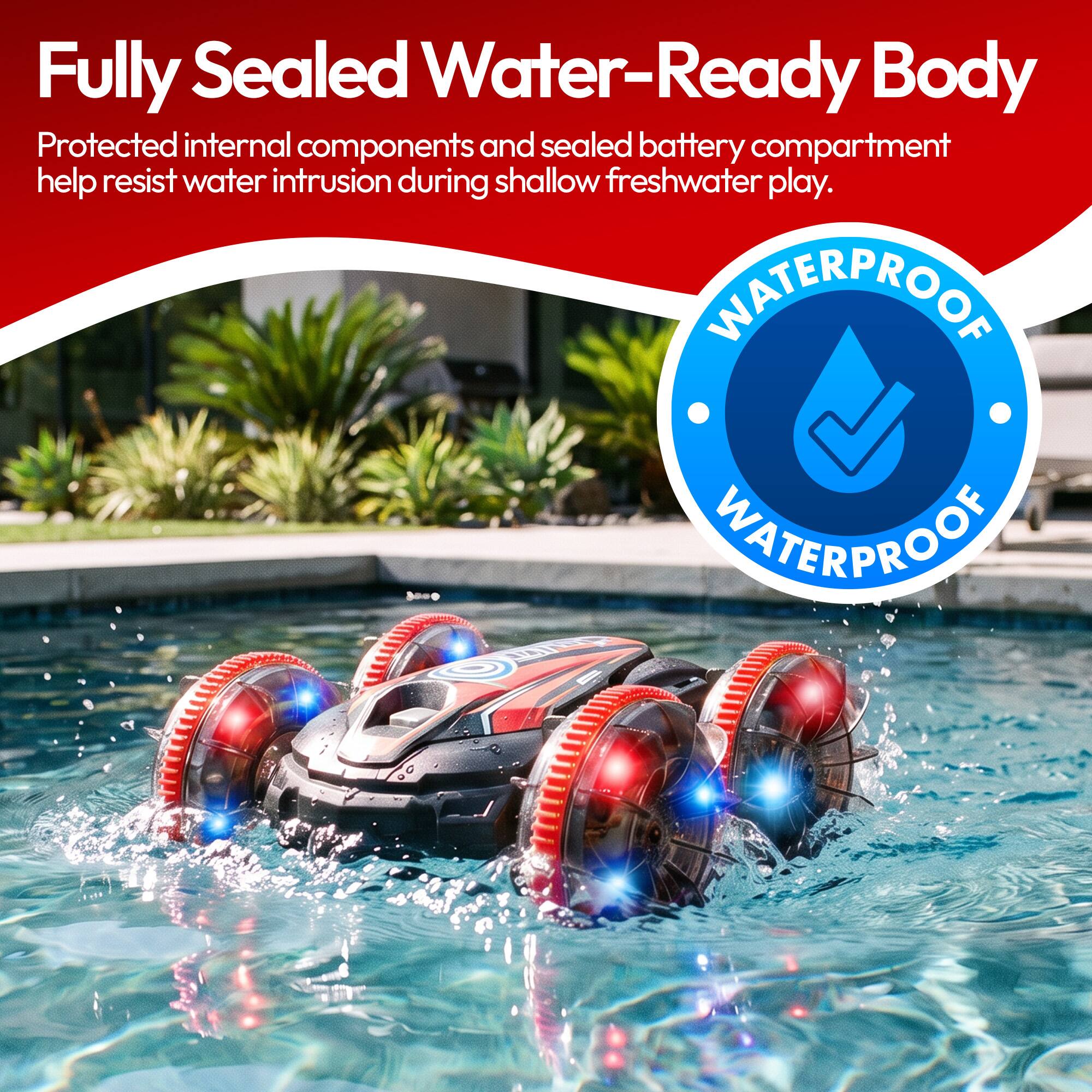 Fully Sealed Water-Ready Body  
Protected internal components and sealed battery compartment help resist water intrusion during shallow freshwater play.  
WATERPROOF